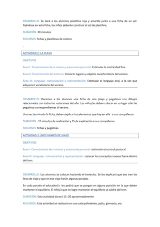 DESARROLLO: Se dará a los alumnos plastilina roja y amarilla junto a una ficha de un sol. 
Fijándose en esta ficha, los niños deberán construir el sol de plastilina. 
DURACIÓN: 30 minutos 
RECURSOS: fichas y plastilinas de colores 
. 
ACTIVIDAD 2: LA PLAYA 
OBJETIVOS 
Área I : Conocimiento de sí mismo y autonomía personal: Estimular la motricidad fina. 
Área II: Conocimiento del entorno: Conocer lugares y objetos característicos del verano. 
Área III: Lenguaje: comunicación y representación: Estimular el lenguaje oral, a la vez que 
adquieren vocabulario del verano. 
DESARROLLO: Daremos a los alumnos una ficha de una playa y pegatinas con dibujos 
relacionados con todas las estaciones del año. Los niños/as deben colocar en su lugar sólo las 
pegatinas correspondientes al verano. 
Una vez terminada la ficha, deben explicar los elementos que hay en ella a sus compañeros. 
DURACIÓN : 15 minutos de realización y 15 de explicación a sus compañeros. 
RECURSOS: fichas y pegatinas 
ACTIVIDAD 3: ¡NOS VAMOS DE VIAJE! 
OBJETIVOS: 
Área I: Conocimiento de sí mismo y autonomía personal: estimular el control postural. 
Área III: Lenguaje: comunicación y representación: conocer los conceptos nuevos fuera-dentro 
del tren. 
DESARROLLO: Los alumnos se colocan haciendo el trenecito. Se les explicará que ese tren los 
lleva de viaje y que en ese viaje harán algunas paradas. 
En cada parada el educador/a les pedirá que se pongan en alguna posición en la que deben 
mantener el equilibrio. El niño/a que no logre mantener el equilibrio se saldrá del tren. 
DURACIÓN: Esta actividad durará 15 -20 aproximadamente 
RECURSOS: Esta actividad se realizaría en una sala polivalente, patio, gimnasio, etc. 
 