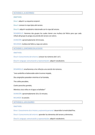 ACTIVIDAD 4: ¡A VESTIRNOS! 
OBJETIVOS: 
Área I: adquirir su esquema corporal . 
Área II: conocer la ropa típica del verano. 
Área III: adquirir vocabulario relacionado con la ropa del verano. 
DESARROLLO: Haremos dos grupos los cuales tienen una muñeca de fieltro para que cada 
niño/a del grupo le ponga una prenda del verano con velcro. 
DURACIÓN: aproximadamente 10 minutos. 
RECURSOS: muñeco de fieltro y ropa con velcro. 
ACTIVIDAD 5: ¡CANTANDO EN LA PLAYA! 
OBJETIVOS: 
Área II: Conocimiento del entorno: conocer los números del 1 al 5. 
Área III: Lenguaje: comunicación y representación: adquirir vocabulario. 
DESARROLLO: enseñaremos a los niños/as una canción de números. 
“una sombrilla se balanceaba sobre la arena mojada, 
Dos cangrejitos paseaban mientras el sol tomaba, 
Tres cañas pescaban, 
Cuatro pececitos grandes, 
Mientras cinco niños en el agua se bañaban” 
DURACIÓN: aproximadamente 10 o 15 minutos. 
RECURSOS: la canción. 
ACTIVIDAD 6: ¡LOS COLORES! 
OBJETIVOS: 
Área I: Conocimiento de sí mismo y autonomía personal: desarrollar la motricidad fina. 
Área II: Conocimiento del entorno: aprender los elementos del verano y elementos. 
Área III: Lenguaje: comunicación y representación: adquirir vocabulario. 
 