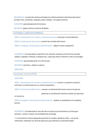 DESARROLLO: a través de la pintura de dedos los niños/as pintarán elementos del verano 
(sandía, fresa, sombrillas, cangrejos, palas, helados…) en papel continuo. 
DURACIÓN: aproximadamente 20 minutos. 
RECURSOS: papel continuo y pintura de dedos. 
ACTIVIDAD 7: ¡CARETAS DE ANIMALES! 
ÁREA I. Conocimiento de sí mismo y autonomía personal: estimular la motricidad fina. 
ÁREA II. Conocimiento del entorno: conocer los animales del verano. 
ÁREA III. Lenguaje: comunicación y representación : adquirir nuevo vocabulario. 
DESARROLLO: los educadores repartirán a los niños/as cartulinas con forma de animales 
(abejas, cangrejos, medusas, mariposas etc…) para que ellos la coloreen y ellos se la pongan. 
DURACIÓN: aproximadamente 15 o 20 minutos. 
RECURSOS: Cartulina , elástico y colores. 
OBJETIVOS: 
Actividad 8: ¡AL AGUA PATOS! 
OBJETIVOS: 
ÁREA I. Conocimiento de sí mismo y autonomía personal: conocer su esquema corporal , 
estimular su control postural y su control respiratorio. 
ÁREA II. Conocimiento del entorno: -conocer un elemento del verano como es la piscina. 
-potenciar su socialización mientras realizan los ejercicios 
en la piscina. 
ÁREA III. Lenguaje: comunicación y representación : ampliar su vocabulario con la palabra 
piscina. 
DESARROLLO: Considerando el mes del año en el que nos encontramos y el clima que 
tenemos , vamos a realizar una actividad más veraniega. 
Esta consistirá en colocar pequeñas piscinitas en el patio, donde los niños , a la vez de 
refrescarse ,realizarán una serie de ejercicios que estimulen su psicomotricidad. 
 