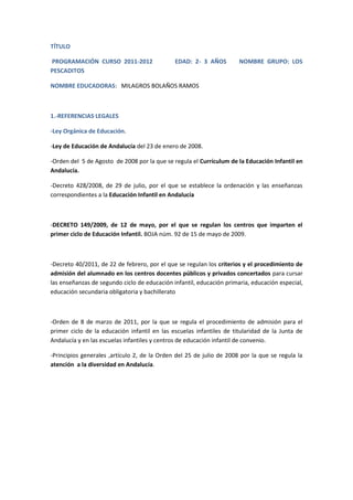 TÍTULO 
PROGRAMACIÓN CURSO 2011-2012 EDAD: 2- 3 AÑOS NOMBRE GRUPO: LOS 
PESCADITOS 
NOMBRE EDUCADORAS: MILAGROS BOLAÑOS RAMOS 
1.-REFERENCIAS LEGALES 
-Ley Orgánica de Educación. 
-Ley de Educación de Andalucía del 23 de enero de 2008. 
-Orden del 5 de Agosto de 2008 por la que se regula el Currículum de la Educación Infantil en 
Andalucía. 
-Decreto 428/2008, de 29 de julio, por el que se establece la ordenación y las enseñanzas 
correspondientes a la Educación Infantil en Andalucía 
-DECRETO 149/2009, de 12 de mayo, por el que se regulan los centros que imparten el 
primer ciclo de Educación Infantil. BOJA núm. 92 de 15 de mayo de 2009. 
-Decreto 40/2011, de 22 de febrero, por el que se regulan los criterios y el procedimiento de 
admisión del alumnado en los centros docentes públicos y privados concertados para cursar 
las enseñanzas de segundo ciclo de educación infantil, educación primaria, educación especial, 
educación secundaria obligatoria y bachillerato 
-Orden de 8 de marzo de 2011, por la que se regula el procedimiento de admisión para el 
primer ciclo de la educación infantil en las escuelas infantiles de titularidad de la Junta de 
Andalucía y en las escuelas infantiles y centros de educación infantil de convenio. 
-Principios generales ,artículo 2, de la Orden del 25 de julio de 2008 por la que se regula la 
atención a la diversidad en Andalucía. 
 