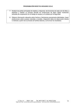PROGRAMACIÓN DIDÁCTICA SEGUNDO CICLO


7. Analizar las partes principales de objetos y máquinas, las funciones de cada una de ellas y
   planificar y realizar un proceso sencillo de construcción de algún objeto mostrando
   actitudes de cooperación en el trabajo en equipo y el cuidado por la seguridad.

8. Obtener información relevante sobre hechos o fenómenos previamente delimitados, hacer
   predicciones sobre sucesos naturales y sociales, integrando datos de observación directa
   e indirecta a partir de la consulta de fuentes básicas y comunicar los resultados.




              C/ Cea, s/n - 24010 - León                 Telf. 987 23 80 27 - Fax: 987 07 53 86                     11
          Página web: http://centros.educa.jcyl.es/cpantoniovalbuena - Correo electrónico: 24016274@educa.jcyl.es
 