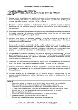 PROGRAMACIÓN DIDÁCTICA SEGUNDO CICLO


1.2. ÁREA DE EDUCACIÓN ARTÍSTICA
1.2.1. OBJETIVOS DEL ÁREA PARA EL SEGUNDO CICLO DE PRIMARIA
PLÁSTICA

  Indagar en las posibilidades del sonido, la imagen y el movimiento como elementos de
  representación y comunicación y utilizarlas para expresar ideas y sentimientos, contribuyendo
  con ello al equilibrio afectivo y a la relación con los demás.

  Explorar y conocer materiales e instrumentos diversos y adquirir códigos y técnicas
  específicas de los diferentes lenguajes artísticos para utilizarlos con fines expresivos y
  comunicativos.

  Aplicar los conocimientos artísticos en la observación y el análisis de situaciones y objetos de
  la realidad cotidiana y de diferentes manifestaciones del mundo del arte y la cultura para
  comprenderlos mejor y formar un gusto propio.

  Mantener una actitud de búsqueda personal y colectiva, articulando la percepción, la
  imaginación, la indagación y la sensibilidad y reflexionando a la hora de realizar y disfrutar de
  diferentes producciones artísticas.

  Conocer algunas de las posibilidades de los medios audiovisuales y las tecnologías de la
  información y la comunicación en los que intervienen la imagen y el sonido, y utilizarlos como
  recursos para la observación, la búsqueda de información y la elaboración de producciones
  propias, ya sea de forma autónoma o en combinación con otros medios y materiales.

  Conocer y valorar diferentes manifestaciones artísticas del patrimonio cultural propio y de otros
  pueblos, colaborando en la conservación y renovación de las formas de expresión locales y
  estimando el enriquecimiento que supone el intercambio con personas de diferentes culturas
  que comparten un mismo entorno.

  Desarrollar una relación de auto-confianza con la producción artística personal, respetando las
  creaciones propias y las de los otros y sabiendo recibir y expresar críticas y opiniones.

  Realizar producciones artísticas de forma cooperativa, asumiendo distintas funciones y
  colaborando en la resolución de los problemas que se presenten para conseguir un producto
  final satisfactorio.

  Conocer algunas de las profesiones de los ámbitos artísticos, interesándose por las
  características del trabajo de los artistas y disfrutando como público en la observación de sus
  producciones.


MÚSICA
     Mejorar los hábitos en el canto, como la respiración, la entonación y la vocalización.
     Conocer los principales instrumentos y saber clasificarlos por subfamilias.
     Discriminar los timbres de los instrumentos que intervienen en un tema musical.
     Conocer nuevos instrumentos musicales pertenecientes a regiones diversas del mundo.
     Conocer qué es un ostinato y saber practicarlo con instrumentos de percusión.
     Conocer y practicar el polirritmo.
     Practicar la coordinación de movimiento a través de la danza en grupo.
     Respetar todos los estilos musicales y su procedencia.
     Conocer una nueva figura musical, la semicorchea y su silencio.


                 C/ Cea, s/n - 24010 - León                 Telf. 987 23 80 27 - Fax: 987 07 53 86                     12
             Página web: http://centros.educa.jcyl.es/cpantoniovalbuena - Correo electrónico: 24016274@educa.jcyl.es
 