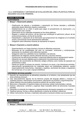PROGRAMACIÓN DIDÁCTICA SEGUNDO CICLO


1.2.3. CONTENIDOS Y CRITERIOS DE EVALUACIÓN DEL ÁREA (PLÁSTICA) PARA EL
SEGUNDO CICLO DE PRIMARIA.

CURSO TERCERO
CONTENIDOS
  Bloque 1. Observación plástica.

  - Clasificación de texturas y tonalidades y apreciación de formas naturales y artificiales
    exploradas desde diferentes ángulos y posiciones.
  - Establecimiento de un orden o pauta para seguir el procedimiento de observación y su
    comunicación oral o escrita.
  - Observación de los materiales empleados en las obras plásticas.
  - Respeto y cuidado del entorno, de las obras que constituyen el patrimonio cultural, de las
    producciones propias y de las de los demás.
  - Interpretación y valoración de la información que proporcionan las imágenes en el contexto
    social y comunicación de las apreciaciones obtenidas.
  - Indagación sobre diferentes maneras de representar el espacio.

  Bloque 2. Expresión y creación plástica.

  - Experimentación con líneas diversas y formas en diferentes posiciones.
  - Búsqueda de las posibilidades del color en contrastes, variaciones y combinaciones,
    apreciando los resultados sobre diferentes soportes.
  - Indagación sobre las cualidades de los materiales y las texturas.
  - Elaboración de imágenes usando utilizando técnicas y recursos diversos.
  - Construcción de estructuras sencillas o creaciones plásticas para la representación teatral.
  - Utilización de recursos digitales para la elaboración de producciones artísticas.
  - Valoración del conocimiento de diferentes códigos artísticos como medios de expresión de
    sentimientos e ideas
  - Interés por ajustar el proceso de creación, individual o en grupo, a las intenciones previstas,
    seleccionando apropiadamente los materiales según sus posibilidades plásticas, usando
    responsablemente instrumentos, materiales y espacios, asumiendo las tareas y respetando
    las normas que, en su caso, el grupo establezca.

CRITERIOS DE EVALUACIÓN
1. Describir las características de elementos presentes en el entorno y las sensaciones que las
   obras artísticas provocan.
2. Usar adecuadamente algunos de los términos propios del lenguaje plástico y musical en
   contextos precisos, intercambios comunicativos, descripción de procesos y argumentaciones.
3. Utilizar distintos recursos gráficos durante la audición de una pieza musical.
4. Memorizar e interpretar un repertorio básico de canciones, piezas instrumentales y danzas.
5. Explorar, seleccionar, combinar y organizar ideas musicales dentro de estructuras musicales
   sencillas.
6. Interpretar el contenido de imágenes y representaciones del espacio presentes en el entorno.
7. Clasificar texturas, formas y colores atendiendo a criterios de similitud o diferencia.
8. Utilizar instrumentos, técnicas y materiales adecuados al producto artístico que se pretende.



CURSO CUARTO
CONTENIDOS
  Bloque 1. Observación plástica.


                 C/ Cea, s/n - 24010 - León                 Telf. 987 23 80 27 - Fax: 987 07 53 86                     16
             Página web: http://centros.educa.jcyl.es/cpantoniovalbuena - Correo electrónico: 24016274@educa.jcyl.es
 