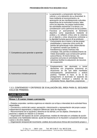 PROGRAMACIÓN DIDÁCTICA SEGUNDO CICLO


                                                                   La apreciación y comprensión del hecho
                                                                   cultural, y a la valoración de su diversidad, lo
                                                                   hace mediante el reconocimiento y la
                                                                   apreciación de las manifestaciones culturales
                                                                   específicas de la motricidad humana, tales
                                                                   como los deportes, los juegos tradicionales,
                                                                   las actividades expresivas o la danza y su
                                                                   consideración como patrimonio de los pueblos.
                                                                   Favorece un acercamiento al fenómeno
                                                                   deportivo como espectáculo mediante el
                                                                   análisis y la reflexión crítica ante la violencia
                                                                   en el deporte u otras situaciones contrarias a
                                                                   la dignidad humana que en él se producen.
                                                                    Conocimiento de sí mismo y de las propias
                                                                    posibilidades y carencias como punto de
                                                                    partida del aprendizaje motor desarrollando
                                                                    un repertorio variado que facilite su
                                                                    transferencia a tareas motrices más
                                                                    complejas. Ello permite el establecimiento de
7. Competencia para aprender a aprender
                                                                    metas alcanzables cuya consecución genera
                                                                    autoconfianza. Al mismo tiempo, los
                                                                    proyectos comunes en actividades físicas
                                                                    colectivas facilitan la adquisición de recursos
                                                                    de cooperación.

                                                                     Emplazamiento del alumnado a tomar
                                                                     decisiones con progresiva autonomía en
                                                                     situaciones en las que debe manifestar
                                                                     autosuperación, perseverancia y actitud
8. Autonomía e iniciativa personal
                                                                     positiva, También lo hace, si se le da
                                                                     protagonismo al alumnado en aspectos de
                                                                     organización individual y colectiva de las
                                                                     actividades físicas, deportivas y expresivas.


1.3.3. CONTENIDOS Y CRITERIOS DE EVALUACIÓN DEL ÁREA PARA EL SEGUNDO
CICLO DE PRIMARIA

CURSO TERCERO
CONTENIDOS
Bloque 1. El cuerpo: imagen y percepción.

– Estados corporales: cambios orgánicos en relación con el tipo e intensidad de la actividad física
desarrollada.
– Conciencia y control del cuerpo: percepción, interiorización y representación del propio cuerpo:
independencia segmentaria y relajación diferencial; tipos de respiración.
– Reconocimiento de la izquierda y derecha en los demás y en los objetos. Orientación de
personas u objetos en relación a un tercero.
– Organización del espacio de acción: perspectivas; medida de intervalos en unidades de acción
asociadas a las habilidades básicas; ajuste de trayectorias en la impulsión o proyección del propio
cuerpo o de otros objetos.
– Organización temporal del movimiento: análisis de la estructura rítmica del movimiento propio o


                  C/ Cea, s/n - 24010 - León                 Telf. 987 23 80 27 - Fax: 987 07 53 86                     23
              Página web: http://centros.educa.jcyl.es/cpantoniovalbuena - Correo electrónico: 24016274@educa.jcyl.es
 