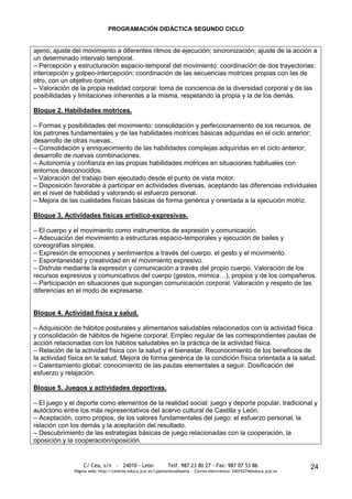 PROGRAMACIÓN DIDÁCTICA SEGUNDO CICLO


ajeno; ajuste del movimiento a diferentes ritmos de ejecución; sincronización; ajuste de la acción a
un determinado intervalo temporal.
– Percepción y estructuración espacio-temporal del movimiento: coordinación de dos trayectorias:
intercepción y golpeo-intercepción; coordinación de las secuencias motrices propias con las de
otro, con un objetivo común.
– Valoración de la propia realidad corporal: toma de conciencia de la diversidad corporal y de las
posibilidades y limitaciones inherentes a la misma, respetando la propia y la de los demás.

Bloque 2. Habilidades motrices.

– Formas y posibilidades del movimiento: consolidación y perfeccionamiento de los recursos, de
los patrones fundamentales y de las habilidades motrices básicas adquiridas en el ciclo anterior;
desarrollo de otras nuevas.
– Consolidación y enriquecimiento de las habilidades complejas adquiridas en el ciclo anterior;
desarrollo de nuevas combinaciones.
– Autonomía y confianza en las propias habilidades motrices en situaciones habituales con
entornos desconocidos.
– Valoración del trabajo bien ejecutado desde el punto de vista motor.
– Disposición favorable a participar en actividades diversas, aceptando las diferencias individuales
en el nivel de habilidad y valorando el esfuerzo personal.
– Mejora de las cualidades físicas básicas de forma genérica y orientada a la ejecución motriz.

Bloque 3. Actividades físicas artístico-expresivas.

– El cuerpo y el movimiento como instrumentos de expresión y comunicación.
– Adecuación del movimiento a estructuras espacio-temporales y ejecución de bailes y
coreografías simples.
– Expresión de emociones y sentimientos a través del cuerpo, el gesto y el movimiento.
– Espontaneidad y creatividad en el movimiento expresivo.
– Disfrute mediante la expresión y comunicación a través del propio cuerpo. Valoración de los
recursos expresivos y comunicativos del cuerpo (gestos, mímica…), propios y de los compañeros.
– Participación en situaciones que supongan comunicación corporal. Valoración y respeto de las
diferencias en el modo de expresarse.


Bloque 4. Actividad física y salud.

– Adquisición de hábitos posturales y alimentarios saludables relacionados con la actividad física
y consolidación de hábitos de higiene corporal. Empleo regular de las correspondientes pautas de
acción relacionadas con los hábitos saludables en la práctica de la actividad física.
– Relación de la actividad física con la salud y el bienestar. Reconocimiento de los beneficios de
la actividad física en la salud. Mejora de forma genérica de la condición física orientada a la salud.
– Calentamiento global: conocimiento de las pautas elementales a seguir. Dosificación del
esfuerzo y relajación.

Bloque 5. Juegos y actividades deportivas.

– El juego y el deporte como elementos de la realidad social: juego y deporte popular, tradicional y
autóctono entre los más representativos del acervo cultural de Castilla y León.
– Aceptación, como propios, de los valores fundamentales del juego: el esfuerzo personal, la
relación con los demás y la aceptación del resultado.
– Descubrimiento de las estrategias básicas de juego relacionadas con la cooperación, la
oposición y la cooperación/oposición.


                  C/ Cea, s/n - 24010 - León                 Telf. 987 23 80 27 - Fax: 987 07 53 86                     24
              Página web: http://centros.educa.jcyl.es/cpantoniovalbuena - Correo electrónico: 24016274@educa.jcyl.es
 