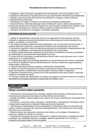 PROGRAMACIÓN DIDÁCTICA SEGUNDO CICLO


– Aceptación, dentro del equipo, del papel que le corresponde a uno como jugador y de la
necesidad de intercambio de papeles para que todos experimenten diferentes responsabilidades.
– Respeto y tolerancia hacia las personas que participan en el juego y rechazo hacia los
comportamientos antisociales.
– Participación en juegos e iniciación a la práctica de actividades predeportivas
– Reconocimiento y valoración del juego como manifestación social y cultural, descubriendo y
practicando aquéllos que conforman el patrimonio cultural popular y tradicional de Castilla y León.
– Valoración del juego como medio de disfrute, relación y empleo del tiempo de ocio.
– Valoración del esfuerzo en los juegos y actividades deportivas.

CRITERIOS DE EVALUACIÓN

1. Utilizar la representación mental del cuerpo en la organización de las acciones motrices,
utilizando la agudeza sensorial discriminativa como referencia para el control voluntario de la
postura, el equilibrio y el movimiento.
2. Ser capaz de adaptar la ejecución de las habilidades, o de una secuencia de las mismas, al
espacio disponible, ajustando su organización temporal a los requerimientos del entorno.
3. Aumentar el repertorio motriz con estructuras dinámicas de coordinación progresivamente más
complejas, consolidando y enriqueciendo funcionalmente las ya adquiridas.
4. Resolver significativamente problemas de movimiento y/o situaciones motrices que impliquen
las habilidades y/o procedimientos desarrollados en el ciclo.
5. Actuar de forma coordinada y cooperativa para resolver retos o para oponerse a uno o varios
adversarios en un juego colectivo.
6. Participar del juego y las actividades deportivas con conocimiento de las normas y mostrando
una actitud de aceptación hacia las demás personas. Practicar y diferenciar juegos populares,
tradicionales y autóctonos.
7. Proponer estructuras rítmicas sencillas y reproducirlas corporalmente.
8. Utilizar los recursos expresivos del cuerpo e implicarse en el grupo para la comunicación de
ideas, sentimientos y representación de personajes e historias, reales o imaginarias.
9. Mantener conductas activas acordes con el valor del ejercicio físico para la salud, mostrando
interés en el cuidado del cuerpo.
10. Conocer el papel que desempeñan el contexto sociocultural y el entorno natural en el origen y
transmisión de los juegos populares y tradicionales de Castilla y León.


CURSO CUARTO
CONTENIDOS
Bloque 1. El cuerpo: imagen y percepción.

– Interiorización de las sensaciones corporales: agudeza discriminativa e interiorización de las
sensaciones propioceptivas asociadas a distintas formas de movimiento.
– Estados corporales: cambios orgánicos en relación con el tipo e intensidad de la actividad física
desarrollada.
– Conciencia y control del cuerpo: percepción, interiorización y representación del propio cuerpo:
independencia segmentaria y relajación diferencial; tipos de respiración.
– Interiorización y representación de las posibilidades y limitaciones motrices de las partes del
cuerpo: análisis funcional de las relaciones intersegmentarias y de la intervención de las partes
del cuerpo en el movimiento.
– Reconocimiento de la izquierda y derecha en los demás y en los objetos. Orientación de
personas u objetos en relación a un tercero.
– Organización del espacio de acción: perspectivas; medida de intervalos en unidades de acción
asociadas a las habilidades básicas y complejas; ajuste de trayectorias en la impulsión o
proyección del propio cuerpo o de otros objetos.


                  C/ Cea, s/n - 24010 - León                 Telf. 987 23 80 27 - Fax: 987 07 53 86                     25
              Página web: http://centros.educa.jcyl.es/cpantoniovalbuena - Correo electrónico: 24016274@educa.jcyl.es
 