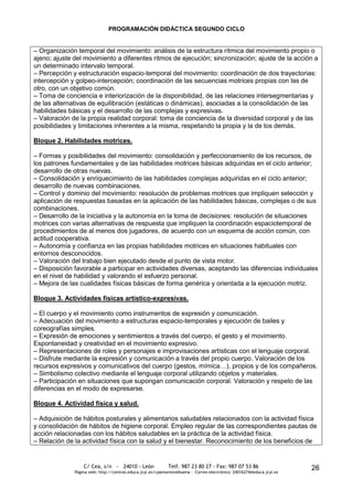 PROGRAMACIÓN DIDÁCTICA SEGUNDO CICLO


– Organización temporal del movimiento: análisis de la estructura rítmica del movimiento propio o
ajeno; ajuste del movimiento a diferentes ritmos de ejecución; sincronización; ajuste de la acción a
un determinado intervalo temporal.
– Percepción y estructuración espacio-temporal del movimiento: coordinación de dos trayectorias:
intercepción y golpeo-intercepción; coordinación de las secuencias motrices propias con las de
otro, con un objetivo común.
– Toma de conciencia e interiorización de la disponibilidad, de las relaciones intersegmentarias y
de las alternativas de equilibración (estáticas o dinámicas), asociadas a la consolidación de las
habilidades básicas y el desarrollo de las complejas y expresivas.
– Valoración de la propia realidad corporal: toma de conciencia de la diversidad corporal y de las
posibilidades y limitaciones inherentes a la misma, respetando la propia y la de los demás.

Bloque 2. Habilidades motrices.

– Formas y posibilidades del movimiento: consolidación y perfeccionamiento de los recursos, de
los patrones fundamentales y de las habilidades motrices básicas adquiridas en el ciclo anterior;
desarrollo de otras nuevas.
– Consolidación y enriquecimiento de las habilidades complejas adquiridas en el ciclo anterior;
desarrollo de nuevas combinaciones.
– Control y dominio del movimiento: resolución de problemas motrices que impliquen selección y
aplicación de respuestas basadas en la aplicación de las habilidades básicas, complejas o de sus
combinaciones.
– Desarrollo de la iniciativa y la autonomía en la toma de decisiones: resolución de situaciones
motrices con varias alternativas de respuesta que impliquen la coordinación espaciotemporal de
procedimientos de al menos dos jugadores, de acuerdo con un esquema de acción común, con
actitud cooperativa.
– Autonomía y confianza en las propias habilidades motrices en situaciones habituales con
entornos desconocidos.
– Valoración del trabajo bien ejecutado desde el punto de vista motor.
– Disposición favorable a participar en actividades diversas, aceptando las diferencias individuales
en el nivel de habilidad y valorando el esfuerzo personal.
– Mejora de las cualidades físicas básicas de forma genérica y orientada a la ejecución motriz.

Bloque 3. Actividades físicas artístico-expresivas.

– El cuerpo y el movimiento como instrumentos de expresión y comunicación.
– Adecuación del movimiento a estructuras espacio-temporales y ejecución de bailes y
coreografías simples.
– Expresión de emociones y sentimientos a través del cuerpo, el gesto y el movimiento.
Espontaneidad y creatividad en el movimiento expresivo.
– Representaciones de roles y personajes e improvisaciones artísticas con el lenguaje corporal.
– Disfrute mediante la expresión y comunicación a través del propio cuerpo. Valoración de los
recursos expresivos y comunicativos del cuerpo (gestos, mímica…), propios y de los compañeros.
– Simbolismo colectivo mediante el lenguaje corporal utilizando objetos y materiales.
– Participación en situaciones que supongan comunicación corporal. Valoración y respeto de las
diferencias en el modo de expresarse.

Bloque 4. Actividad física y salud.

– Adquisición de hábitos posturales y alimentarios saludables relacionados con la actividad física
y consolidación de hábitos de higiene corporal. Empleo regular de las correspondientes pautas de
acción relacionadas con los hábitos saludables en la práctica de la actividad física.
– Relación de la actividad física con la salud y el bienestar. Reconocimiento de los beneficios de


                  C/ Cea, s/n - 24010 - León                 Telf. 987 23 80 27 - Fax: 987 07 53 86                     26
              Página web: http://centros.educa.jcyl.es/cpantoniovalbuena - Correo electrónico: 24016274@educa.jcyl.es
 