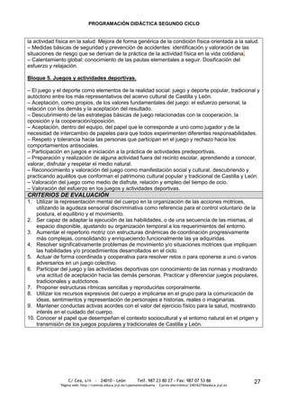 PROGRAMACIÓN DIDÁCTICA SEGUNDO CICLO


la actividad física en la salud. Mejora de forma genérica de la condición física orientada a la salud.
– Medidas básicas de seguridad y prevención de accidentes: identificación y valoración de las
situaciones de riesgo que se derivan de la práctica de la actividad física en la vida cotidiana.
– Calentamiento global: conocimiento de las pautas elementales a seguir. Dosificación del
esfuerzo y relajación.

Bloque 5. Juegos y actividades deportivas.

– El juego y el deporte como elementos de la realidad social: juego y deporte popular, tradicional y
autóctono entre los más representativos del acervo cultural de Castilla y León.
– Aceptación, como propios, de los valores fundamentales del juego: el esfuerzo personal, la
relación con los demás y la aceptación del resultado.
– Descubrimiento de las estrategias básicas de juego relacionadas con la cooperación, la
oposición y la cooperación/oposición.
– Aceptación, dentro del equipo, del papel que le corresponde a uno como jugador y de la
necesidad de intercambio de papeles para que todos experimenten diferentes responsabilidades.
– Respeto y tolerancia hacia las personas que participan en el juego y rechazo hacia los
comportamientos antisociales.
– Participación en juegos e iniciación a la práctica de actividades predeportivas.
– Preparación y realización de alguna actividad fuera del recinto escolar, aprendiendo a conocer,
valorar, disfrutar y respetar el medio natural.
– Reconocimiento y valoración del juego como manifestación social y cultural, descubriendo y
practicando aquéllos que conforman el patrimonio cultural popular y tradicional de Castilla y León.
– Valoración del juego como medio de disfrute, relación y empleo del tiempo de ocio.
– Valoración del esfuerzo en los juegos y actividades deportivas.
CRITERIOS DE EVALUACIÓN
1. Utilizar la representación mental del cuerpo en la organización de las acciones motrices,
    utilizando la agudeza sensorial discriminativa como referencia para el control voluntario de la
    postura, el equilibrio y el movimiento.
2. Ser capaz de adaptar la ejecución de las habilidades, o de una secuencia de las mismas, al
    espacio disponible, ajustando su organización temporal a los requerimientos del entorno.
3. Aumentar el repertorio motriz con estructuras dinámicas de coordinación progresivamente
    más complejas, consolidando y enriqueciendo funcionalmente las ya adquiridas.
4. Resolver significativamente problemas de movimiento y/o situaciones motrices que impliquen
    las habilidades y/o procedimientos desarrollados en el ciclo.
5. Actuar de forma coordinada y cooperativa para resolver retos o para oponerse a uno o varios
    adversarios en un juego colectivo.
6. Participar del juego y las actividades deportivas con conocimiento de las normas y mostrando
    una actitud de aceptación hacia las demás personas. Practicar y diferenciar juegos populares,
    tradicionales y autóctonos.
7. Proponer estructuras rítmicas sencillas y reproducirlas corporalmente.
8. Utilizar los recursos expresivos del cuerpo e implicarse en el grupo para la comunicación de
    ideas, sentimientos y representación de personajes e historias, reales o imaginarias.
9. Mantener conductas activas acordes con el valor del ejercicio físico para la salud, mostrando
    interés en el cuidado del cuerpo.
10. Conocer el papel que desempeñan el contexto sociocultural y el entorno natural en el origen y
    transmisión de los juegos populares y tradicionales de Castilla y León.




                  C/ Cea, s/n - 24010 - León                 Telf. 987 23 80 27 - Fax: 987 07 53 86                     27
              Página web: http://centros.educa.jcyl.es/cpantoniovalbuena - Correo electrónico: 24016274@educa.jcyl.es
 