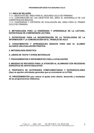 PROGRAMACIÓN DIDÁCTICA SEGUNDO CICLO


1.7. ÁREA DE RELIGIÓN
1.7.1. OBJETIVOS DEL ÁREA PARA EL SEGUNDO CICLO DE PRIMARIA
1.7.2. CONTRIBUCIÓN DE LOS OBJETIVOS DEL ÁREA AL DESARROLLO DE LAS
COMPETENCIAS BÁSICAS.
1.7.3. CONTENIDOS Y CRITERIOS DE EVALUACIÓN DEL ÁREA PARA EL PRIMER
CICLO DE PRIMARIA.


2. METODOLOGÍA PARA LA ENSEÑANZA Y APRENDIZAJE DE LA LECTURA.
ESTRATEGIAS DE COMPRENSIÓN LECTORA.

3. ESTRATEGIAS PARA LA INCORPORACIÓN DE LA TECNOLOGÍAS DE LA
INFORMACIÓN Y LA COMUNICACIÓN EN EL TRABAJO DE AULA

4. CONOCIMIENTOS Y APRENDIZAJES BÁSICOS PARA QUE EL ALUMNO
ALCANCE UNA EVALUACIÓN POSITIVA.

5. METODOLOGÍA DIDÁCTICA

6. LIBROS DE TEXTO Y OTROS MATERIALES

7. PROCEDIMIENTOS E INSTRUMENTOS PARA LA EVALUACIÓN

8. MEDIDAS DE REFUERZO PARA LA ATENCIÓN AL ALUMNADO CON NECESIDAD
ESPECÍFICA DE APOYO EDUCATIVO

9. PROPUESTA DE ACTIVIDADES COMPLEMENTARIAS Y EXTRAESCOLARES
(Aquí se aportan actividades generales que se concretarán en la PGA)

10. PROCEDIMIENTOS para valorar el ajuste entre diseño, desarrollo y resultados
de las programaciones didácticas.




               C/ Cea, s/n - 24010 - León                 Telf. 987 23 80 27 - Fax: 987 07 53 86                     3
           Página web: http://centros.educa.jcyl.es/cpantoniovalbuena - Correo electrónico: 24016274@educa.jcyl.es
 