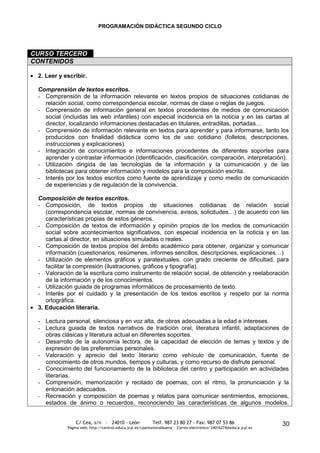 PROGRAMACIÓN DIDÁCTICA SEGUNDO CICLO




CURSO TERCERO
CONTENIDOS

 2. Leer y escribir.

 Comprensión de textos escritos.
 - Comprensión de la información relevante en textos propios de situaciones cotidianas de
   relación social, como correspondencia escolar, normas de clase o reglas de juegos.
 - Comprensión de información general en textos procedentes de medios de comunicación
   social (incluidas las web infantiles) con especial incidencia en la noticia y en las cartas al
   director, localizando informaciones destacadas en titulares, entradillas, portadas…
 - Comprensión de información relevante en textos para aprender y para informarse, tanto los
   producidos con finalidad didáctica como los de uso cotidiano (folletos, descripciones,
   instrucciones y explicaciones).
 - Integración de conocimientos e informaciones procedentes de diferentes soportes para
   aprender y contrastar información (identificación, clasificación, comparación, interpretación).
 - Utilización dirigida de las tecnologías de la información y la comunicación y de las
   bibliotecas para obtener información y modelos para la composición escrita.
 - Interés por los textos escritos como fuente de aprendizaje y como medio de comunicación
   de experiencias y de regulación de la convivencia.

 Composición de textos escritos.
 - Composición, de textos propios de situaciones cotidianas de relación social
    (correspondencia escolar, normas de convivencia, avisos, solicitudes…) de acuerdo con las
    características propias de estos géneros.
 - Composición de textos de información y opinión propios de los medios de comunicación
    social sobre acontecimientos significativos, con especial incidencia en la noticia y en las
    cartas al director, en situaciones simuladas o reales.
 - Composición de textos propios del ámbito académico para obtener, organizar y comunicar
    información (cuestionarios, resúmenes, informes sencillos, descripciones, explicaciones…)
 - Utilización de elementos gráficos y paratextuales, con grado creciente de dificultad, para
    facilitar la compresión (ilustraciones, gráficos y tipografía).
 - Valoración de la escritura como instrumento de relación social, de obtención y reelaboración
    de la información y de los conocimientos.
 - Utilización guiada de programas informáticos de procesamiento de texto.
 - Interés por el cuidado y la presentación de los textos escritos y respeto por la norma
    ortográfica.
 3. Educación literaria.

 - Lectura personal, silenciosa y en voz alta, de obras adecuadas a la edad e intereses.
 - Lectura guiada de textos narrativos de tradición oral, literatura infantil, adaptaciones de
   obras clásicas y literatura actual en diferentes soportes.
 - Desarrollo de la autonomía lectora, de la capacidad de elección de temas y textos y de
   expresión de las preferencias personales.
 - Valoración y aprecio del texto literario como vehículo de comunicación, fuente de
   conocimiento de otros mundos, tiempos y culturas, y como recurso de disfrute personal.
 - Conocimiento del funcionamiento de la biblioteca del centro y participación en actividades
   literarias.
 - Comprensión, memorización y recitado de poemas, con el ritmo, la pronunciación y la
   entonación adecuados.
 - Recreación y composición de poemas y relatos para comunicar sentimientos, emociones,
   estados de ánimo o recuerdos, reconociendo las características de algunos modelos.


                C/ Cea, s/n - 24010 - León                 Telf. 987 23 80 27 - Fax: 987 07 53 86                     30
            Página web: http://centros.educa.jcyl.es/cpantoniovalbuena - Correo electrónico: 24016274@educa.jcyl.es
 