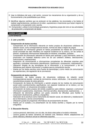 PROGRAMACIÓN DIDÁCTICA SEGUNDO CICLO



8. Usar la biblioteca del aula y del centro, conocer los mecanismos de su organización y de su
   funcionamiento y las posibilidades que ofrece.

9. Identificar algunos cambios que se producen en las palabras, los enunciados y los textos al
   realizar segmentaciones, cambios en el orden, supresiones e inserciones que hacen mejorar la
   comprensión y la expresión oral y escrita.
10. Comprender y utilizar la terminología gramatical y lingüística propia del ciclo en las actividades
    de producción y comprensión de textos.

CURSO CUARTO
CONTENIDOS

   2. Leer y escribir.

   Comprensión de textos escritos.
   - Comprensión de la información relevante en textos propios de situaciones cotidianas de
     relación social, como correspondencia escolar, normas de clase o reglas de juegos.
   - Comprensión de información general en textos procedentes de medios de comunicación
     social (incluidas las web infantiles) con especial incidencia en la noticia y en las cartas al
     director, localizando informaciones destacadas en titulares, entradillas, portadas…
   - Comprensión de información relevante en textos para aprender y para informarse, tanto los
     producidos con finalidad didáctica como los de uso cotidiano (folletos, descripciones,
     instrucciones y explicaciones).
   - Integración de conocimientos e informaciones procedentes de diferentes soportes para
     aprender y contrastar información (identificación, clasificación, comparación, interpretación).
   - Utilización dirigida de las tecnologías de la información y la comunicación y de las
     bibliotecas para obtener información y modelos para la composición escrita.
   - Interés por los textos escritos como fuente de aprendizaje y como medio de comunicación
     de experiencias y de regulación de la convivencia.

   Composición de textos escritos.
   - Composición, de textos propios de situaciones cotidianas de relación social
     (correspondencia escolar, normas de convivencia, avisos, solicitudes…) de acuerdo con las
     características propias de estos géneros.
   - Composición de textos de información y opinión propios de los medios de comunicación
     social sobre acontecimientos significativos, con especial incidencia en la noticia y en las
     cartas al director, en situaciones simuladas o reales.
   - Composición de textos propios del ámbito académico para obtener, organizar y comunicar
     información (cuestionarios, resúmenes, informes sencillos, descripciones, explicaciones…)
   - Utilización de elementos gráficos con grado creciente de dificultad, para facilitar la
     compresión (ilustraciones, gráficos y tipografía).
   - Valoración de la escritura como instrumento de relación social, de obtención y reelaboración
     de la información y de los conocimientos.
   - Utilización guiada de programas informáticos de procesamiento de texto.
   - Interés por el cuidado y la presentación de los textos escritos y respeto por la norma
     ortográfica.

   3. Educación literaria.

   - Lectura personal, silenciosa y en voz alta, de obras adecuadas a la edad e intereses.
   - Lectura guiada de textos narrativos de tradición oral, literatura infantil, adaptaciones de
     obras clásicas y literatura actual en diferentes soportes.


                  C/ Cea, s/n - 24010 - León                 Telf. 987 23 80 27 - Fax: 987 07 53 86                     32
              Página web: http://centros.educa.jcyl.es/cpantoniovalbuena - Correo electrónico: 24016274@educa.jcyl.es
 