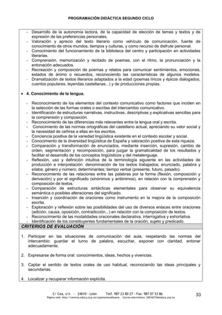 PROGRAMACIÓN DIDÁCTICA SEGUNDO CICLO


  - Desarrollo de la autonomía lectora, de la capacidad de elección de temas y textos y de
    expresión de las preferencias personales.
  - Valoración y aprecio del texto literario como vehículo de comunicación, fuente de
    conocimiento de otros mundos, tiempos y culturas, y como recurso de disfrute personal.
  - Conocimiento del funcionamiento de la biblioteca del centro y participación en actividades
    literarias.
  - Comprensión, memorización y recitado de poemas, con el ritmo, la pronunciación y la
    entonación adecuados.
  - Recreación y composición de poemas y relatos para comunicar sentimientos, emociones,
    estados de ánimo o recuerdos, reconociendo las características de algunos modelos.
  - Dramatización de textos literarios adaptados a la edad (poemas líricos y épicos dialogados,
    cuentos populares, leyendas castellanas...) y de producciones propias.

  4. Conocimiento de la lengua.

  - Reconocimiento de los elementos del contexto comunicativo como factores que inciden en
    la selección de las formas orales o escritas del intercambio comunicativo.
  - Identificación de estructuras narrativas, instructivas, descriptivas y explicativas sencillas para
    la comprensión y composición.
  - Reconocimiento de las diferencias más relevantes entre la lengua oral y escrita.
  - Conocimiento de las normas ortográficas del castellano actual, apreciando su valor social y
    la necesidad de ceñirse a ellas en los escritos.
  - Conciencia positiva de la variedad lingüística existente en el contexto escolar y social.
  - Conocimiento de la diversidad lingüística de España y valoración positiva de esta riqueza.
  - Comparación y transformación de enunciados, mediante inserción, supresión, cambio de
    orden, segmentación y recomposición, para juzgar la gramaticalidad de los resultados y
    facilitar el desarrollo de los conceptos lingüísticos y del metalenguaje.
  - Reflexión, uso y definición intuitiva de la terminología siguiente en las actividades de
    producción e interpretación: denominación de los textos trabajados; enunciado, palabra y
    sílaba; género y número; determinantes; tiempo verbal (presente, futuro, pasado).
  - Reconocimiento de las relaciones entre las palabras por la forma (flexión, composición y
    derivación) y por el significado (sinónimos y antónimos), en relación con la comprensión y
    composición de textos.
  - Comparación de estructuras sintácticas elementales para observar su equivalencia
    semántica o posibles alteraciones del significado.
  - Inserción y coordinación de oraciones como instrumento en la mejora de la composición
    escrita.
  - Exploración y reflexión sobre las posibilidades del uso de diversos enlaces entre oraciones
    (adición, causa, oposición, contradicción...) en relación con la composición de textos.
  - Reconocimiento de las modalidades oracionales declarativa, interrogativa y exhortativa.
  - Identificación de los constituyentes fundamentales de la oración, sujeto y predicado.
CRITERIOS DE EVALUACIÓN

1. Participar en las situaciones de comunicación del aula, respetando las normas del
   intercambio: guardar el turno de palabra, escuchar, exponer con claridad, entonar
   adecuadamente.

2. Expresarse de forma oral: conocimientos, ideas, hechos y vivencias.

3. Captar el sentido de textos orales de uso habitual, reconociendo las ideas principales y
   secundarias.

4. Localizar y recuperar información explícita.


                  C/ Cea, s/n - 24010 - León                 Telf. 987 23 80 27 - Fax: 987 07 53 86                     33
              Página web: http://centros.educa.jcyl.es/cpantoniovalbuena - Correo electrónico: 24016274@educa.jcyl.es
 