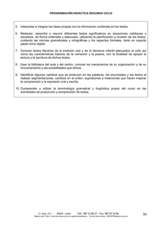 PROGRAMACIÓN DIDÁCTICA SEGUNDO CICLO



5. Interpretar e integrar las ideas propias con la información contenida en los textos.

6. Redactar, reescribir y resumir diferentes textos significativos en situaciones cotidianas y
   escolares, de forma ordenada y adecuada, utilizando la planificación y revisión de los textos,
   cuidando las normas gramaticales y ortográficas y los aspectos formales, tanto en soporte
   papel como digital.

7. Conocer textos literarios de la tradición oral y de la literatura infantil adecuados al ciclo así
   como las características básicas de la narración y la poesía, con la finalidad de apoyar la
   lectura y la escritura de dichos textos.

8. Usar la biblioteca del aula y del centro, conocer los mecanismos de su organización y de su
   funcionamiento y las posibilidades que ofrece.

9. Identificar algunos cambios que se producen en las palabras, los enunciados y los textos al
   realizar segmentaciones, cambios en el orden, supresiones e inserciones que hacen mejorar
   la comprensión y la expresión oral y escrita.

10. Comprender y utilizar la terminología gramatical y lingüística propia del curso en las
    actividades de producción y comprensión de textos.




                  C/ Cea, s/n - 24010 - León                 Telf. 987 23 80 27 - Fax: 987 07 53 86                     34
              Página web: http://centros.educa.jcyl.es/cpantoniovalbuena - Correo electrónico: 24016274@educa.jcyl.es
 