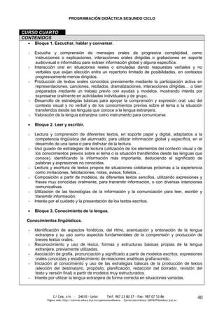 PROGRAMACIÓN DIDÁCTICA SEGUNDO CICLO


CURSO CUARTO
CONTENIDOS
      Bloque 1. Escuchar, hablar y conversar.

  -   Escucha y comprensión de mensajes orales de progresiva complejidad, como
       instrucciones o explicaciones, interacciones orales dirigidas o grabaciones en soporte
       audiovisual e informático para extraer información global y alguna específica.
  -   Interacción oral en situaciones reales o simuladas dando respuestas verbales y no
       verbales que exijan elección entre un repertorio limitado de posibilidades, en contextos
       progresivamente menos dirigidos.
  -   Producción de textos orales conocidos previamente mediante la participación activa en
       representaciones, canciones, recitados, dramatizaciones, interacciones dirigidas… o bien
       preparados mediante un trabajo previo con ayudas y modelos, mostrando interés por
       expresarse oralmente en actividades individuales y de grupo.
  -   Desarrollo de estrategias básicas para apoyar la comprensión y expresión oral: uso del
       contexto visual y no verbal y de los conocimientos previos sobre el tema o la situación
       transferidos desde las lenguas que conoce a la lengua extranjera.
  -   Valoración de la lengua extranjera como instrumento para comunicarse.

      Bloque 2. Leer y escribir.

  -   Lectura y comprensión de diferentes textos, en soporte papel y digital, adaptados a la
       competencia lingüística del alumnado, para utilizar información global y específica, en el
       desarrollo de una tarea o para disfrutar de la lectura.
  -   Uso guiado de estrategias de lectura (utilización de los elementos del contexto visual y de
       los conocimientos previos sobre el tema o la situación transferidos desde las lenguas que
       conoce), identificando la información más importante, deduciendo el significado de
       palabras y expresiones no conocidas.
  -   Lectura y escritura de textos propios de situaciones cotidianas próximas a la experiencia
       como invitaciones, felicitaciones, notas, avisos, folletos…
  -   Composición a partir de modelos, de diferentes textos sencillos, utilizando expresiones y
       frases muy conocidas oralmente, para transmitir información, o con diversas intenciones
       comunicativas.
  -   Utilización de las tecnologías de la información y la comunicación para leer, escribir y
       transmitir información.
  -   Interés por el cuidado y la presentación de los textos escritos.

      Bloque 3. Conocimiento de la lengua.

 Conocimientos lingüísticos.

  -   Identificación de aspectos fonéticos, del ritmo, acentuación y entonación de la lengua
       extranjera y su uso como aspectos fundamentales de la comprensión y producción de
       breves textos orales.
  -   Reconocimiento y uso de léxico, formas y estructuras básicas propias de la lengua
       extranjera, previamente utilizadas.
  -   Asociación de grafía, pronunciación y significado a partir de modelos escritos, expresiones
       orales conocidas y establecimiento de relaciones analíticas grafía-sonido.
  -   Iniciación al conocimiento y uso de las estrategias básicas de la producción de textos
       (elección del destinatario, propósito, planificación, redacción del borrador, revisión del
       texto y versión final) a partir de modelos muy estructurados.
  -   Interés por utilizar la lengua extranjera de forma correcta en situaciones variadas.



                C/ Cea, s/n - 24010 - León                 Telf. 987 23 80 27 - Fax: 987 07 53 86                     40
            Página web: http://centros.educa.jcyl.es/cpantoniovalbuena - Correo electrónico: 24016274@educa.jcyl.es
 