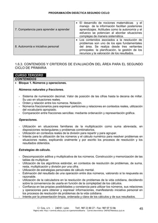 PROGRAMACIÓN DIDÁCTICA SEGUNDO CICLO


                                                                  El desarrollo de nociones matemáticas y el
                                                                  manejo de la información facilitan posteriores
7. Competencia para aprender a aprender                           aprendizajes. Actitudes como la autonomía y el
                                                                  esfuerzo se potencian al abordar situaciones
                                                                  complejas de manera sistemática.
                                                                  Los contenidos asociados a la resolución de
                                                                  problemas son uno de los ejes fundamentales
8. Autonomía e iniciativa personal                                del área. Se realiza desde tres vertientes
                                                                  principales: la planificación, la gestión de los
                                                                  recursos y la valoración de los resultados.


1.6.3. CONTENIDOS Y CRITERIOS DE EVALUACIÓN DEL ÁREA PARA EL SEGUNDO
CICLO DE PRIMARIA

CURSO TERCERO
CONTENIDOS
  Bloque 1. Números y operaciones.

  Números naturales y fracciones.

  - Sistema de numeración decimal. Valor de posición de las cifras hasta la decena de millar.
    Su uso en situaciones reales.
  - Orden y relación entre los números. Notación.
  - Números fraccionarios para expresar particiones y relaciones en contextos reales, utilización
    del vocabulario apropiado.
  - Comparación entre fracciones sencillas: mediante ordenación y representación gráfica.

  Operaciones.

  - Utilización en situaciones familiares de la multiplicación como suma abreviada, en
    disposiciones rectangulares y problemas combinatorios.
  - Utilización en contextos reales de la división para repartir y para agrupar.
  - Interés para la utilización de los números y el cálculo numérico para resolver problemas en
    situaciones reales, explicando oralmente y por escrito los procesos de resolución y los
    resultados obtenidos.

  Estrategias de cálculo.

  - Descomposición aditiva y multiplicativa de los números. Construcción y memorización de las
    tablas de multiplicar.
  - Utilización de los algoritmos estándar, en contextos de resolución de problemas, de suma,
    resta, multiplicación y división por una cifra.
  - Utilización de estrategias personales de cálculo mental.
  - Estimación del resultado de una operación entre dos números, valorando si la respuesta es
    razonable.
  - Utilización de la calculadora en la resolución de problemas de la vida cotidiana, decidiendo
    sobre la conveniencia de usarla en función de la complejidad de los cálculos.
  - Confianza en las propias posibilidades y constancia para utilizar los números, sus relaciones
    y operaciones para obtener y expresar informaciones, manifestando iniciativa personal en
    los procesos de resolución de problemas de la vida cotidiana.
  - Interés por la presentación limpia, ordenada y clara de los cálculos y de sus resultados.


                  C/ Cea, s/n - 24010 - León                 Telf. 987 23 80 27 - Fax: 987 07 53 86                     45
              Página web: http://centros.educa.jcyl.es/cpantoniovalbuena - Correo electrónico: 24016274@educa.jcyl.es
 