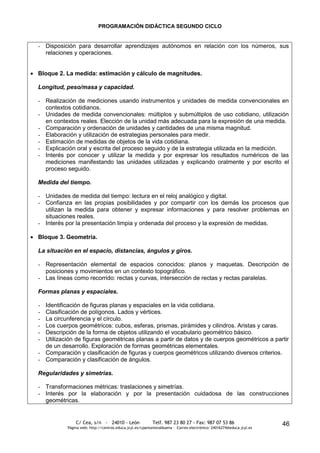 PROGRAMACIÓN DIDÁCTICA SEGUNDO CICLO


- Disposición para desarrollar aprendizajes autónomos en relación con los números, sus
  relaciones y operaciones.


Bloque 2. La medida: estimación y cálculo de magnitudes.

Longitud, peso/masa y capacidad.

- Realización de mediciones usando instrumentos y unidades de medida convencionales en
  contextos cotidianos.
- Unidades de medida convencionales: múltiplos y submúltiplos de uso cotidiano, utilización
  en contextos reales. Elección de la unidad más adecuada para la expresión de una medida.
- Comparación y ordenación de unidades y cantidades de una misma magnitud.
- Elaboración y utilización de estrategias personales para medir.
- Estimación de medidas de objetos de la vida cotidiana.
- Explicación oral y escrita del proceso seguido y de la estrategia utilizada en la medición.
- Interés por conocer y utilizar la medida y por expresar los resultados numéricos de las
  mediciones manifestando las unidades utilizadas y explicando oralmente y por escrito el
  proceso seguido.

Medida del tiempo.

- Unidades de medida del tiempo: lectura en el reloj analógico y digital.
- Confianza en las propias posibilidades y por compartir con los demás los procesos que
  utilizan la medida para obtener y expresar informaciones y para resolver problemas en
  situaciones reales.
- Interés por la presentación limpia y ordenada del proceso y la expresión de medidas.

Bloque 3. Geometría.

La situación en el espacio, distancias, ángulos y giros.

- Representación elemental de espacios conocidos: planos y maquetas. Descripción de
  posiciones y movimientos en un contexto topográfico.
- Las líneas como recorrido: rectas y curvas, intersección de rectas y rectas paralelas.

Formas planas y espaciales.

- Identificación de figuras planas y espaciales en la vida cotidiana.
- Clasificación de polígonos. Lados y vértices.
- La circunferencia y el círculo.
- Los cuerpos geométricos: cubos, esferas, prismas, pirámides y cilindros. Aristas y caras.
- Descripción de la forma de objetos utilizando el vocabulario geométrico básico.
- Utilización de figuras geométricas planas a partir de datos y de cuerpos geométricos a partir
  de un desarrollo. Exploración de formas geométricas elementales.
- Comparación y clasificación de figuras y cuerpos geométricos utilizando diversos criterios.
- Comparación y clasificación de ángulos.

Regularidades y simetrías.

- Transformaciones métricas: traslaciones y simetrías.
- Interés por la elaboración y por la presentación cuidadosa de las construcciones
  geométricas.


               C/ Cea, s/n - 24010 - León                 Telf. 987 23 80 27 - Fax: 987 07 53 86                     46
           Página web: http://centros.educa.jcyl.es/cpantoniovalbuena - Correo electrónico: 24016274@educa.jcyl.es
 