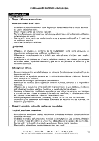PROGRAMACIÓN DIDÁCTICA SEGUNDO CICLO


CURSO CUARTO
CONTENIDOS
 Bloque 1. Números y operaciones.

 Números naturales y fracciones.

 - Sistema de numeración decimal. Valor de posición de las cifras hasta la unidad de millón .
   Su uso en situaciones reales.
 - Orden y relación entre los números. Notación.
 - Números fraccionarios para expresar particiones y relaciones en contextos reales, utilización
   del vocabulario apropiado.
 - Comparación entre fracciones: mediante ordenación y representación gráfica. Y resolución
   de problemas sencillos.
 - Utilización de números decimales.

 Operaciones.

 - Utilización en situaciones familiares de la multiplicación como suma abreviada, en
   disposiciones rectangulares y problemas combinatorios.
 - Utilización en contextos reales de la división, por varias cifras en el divisor, para repartir y
   para agrupar.
 - Interés para la utilización de los números y el cálculo numérico para resolver problemas en
   situaciones reales, explicando oralmente y por escrito los procesos de resolución y los
   resultados obtenidos.

 Estrategias de cálculo.

 - Descomposición aditiva y multiplicativa de los números. Construcción y memorización de las
   tablas de multiplicar.
 - Utilización de los algoritmos estándar, en contextos de resolución de problemas, de suma,
   resta, multiplicación y división.
 - Utilización de estrategias personales de cálculo mental.
 - Estimación del resultado de una operación entre dos números, valorando si la respuesta es
   razonable.
 - Utilización de la calculadora en la resolución de problemas de la vida cotidiana, decidiendo
   sobre la conveniencia de usarla en función de la complejidad de los cálculos.
 - Confianza en las propias posibilidades y constancia para utilizar los números, sus relaciones
   y operaciones para obtener y expresar informaciones, manifestando iniciativa personal en
   los procesos de resolución de problemas de la vida cotidiana.
 - Interés por la presentación limpia, ordenada y clara de los cálculos y de sus resultados.
 - Disposición para desarrollar aprendizajes autónomos en relación con los números, sus
   relaciones y operaciones.

 Bloque 2. La medida: estimación y cálculo de magnitudes.

 Longitud, peso/masa y capacidad.

 - Realización de mediciones usando instrumentos y unidades de medida convencionales en
   contextos cotidianos.
 - Unidades de medida convencionales: múltiplos y submúltiplos de uso cotidiano, utilización
   en contextos reales. Elección de la unidad más adecuada para la expresión de una medida.
 - Comparación y ordenación de unidades y cantidades de una misma magnitud.
 - Elaboración y utilización de estrategias personales para medir.


                C/ Cea, s/n - 24010 - León                 Telf. 987 23 80 27 - Fax: 987 07 53 86                     48
            Página web: http://centros.educa.jcyl.es/cpantoniovalbuena - Correo electrónico: 24016274@educa.jcyl.es
 