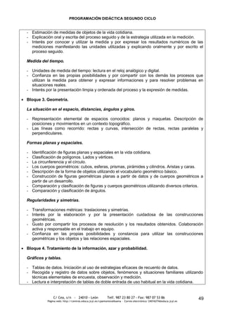 PROGRAMACIÓN DIDÁCTICA SEGUNDO CICLO


- Estimación de medidas de objetos de la vida cotidiana.
- Explicación oral y escrita del proceso seguido y de la estrategia utilizada en la medición.
- Interés por conocer y utilizar la medida y por expresar los resultados numéricos de las
  mediciones manifestando las unidades utilizadas y explicando oralmente y por escrito el
  proceso seguido.

Medida del tiempo.

- Unidades de medida del tiempo: lectura en el reloj analógico y digital.
- Confianza en las propias posibilidades y por compartir con los demás los procesos que
  utilizan la medida para obtener y expresar informaciones y para resolver problemas en
  situaciones reales.
- Interés por la presentación limpia y ordenada del proceso y la expresión de medidas.

Bloque 3. Geometría.

La situación en el espacio, distancias, ángulos y giros.

- Representación elemental de espacios conocidos: planos y maquetas. Descripción de
  posiciones y movimientos en un contexto topográfico.
- Las líneas como recorrido: rectas y curvas, intersección de rectas, rectas paralelas y
  perpendiculares.

Formas planas y espaciales.

- Identificación de figuras planas y espaciales en la vida cotidiana.
- Clasificación de polígonos. Lados y vértices.
- La circunferencia y el círculo.
- Los cuerpos geométricos: cubos, esferas, prismas, pirámides y cilindros. Aristas y caras.
- Descripción de la forma de objetos utilizando el vocabulario geométrico básico.
- Construcción de figuras geométricas planas a partir de datos y de cuerpos geométricos a
  partir de un desarrollo.
- Comparación y clasificación de figuras y cuerpos geométricos utilizando diversos criterios.
- Comparación y clasificación de ángulos.

Regularidades y simetrías.

- Transformaciones métricas: traslaciones y simetrías.
- Interés por la elaboración y por la presentación cuidadosa de las construcciones
  geométricas.
- Gusto por compartir los procesos de resolución y los resultados obtenidos. Colaboración
  activa y responsable en el trabajo en equipo.
- Confianza en las propias posibilidades y constancia para utilizar las construcciones
  geométricas y los objetos y las relaciones espaciales.

Bloque 4. Tratamiento de la información, azar y probabilidad.

Gráficos y tablas.

- Tablas de datos. Iniciación al uso de estrategias eficaces de recuento de datos.
- Recogida y registro de datos sobre objetos, fenómenos y situaciones familiares utilizando
  técnicas elementales de encuesta, observación y medición.
- Lectura e interpretación de tablas de doble entrada de uso habitual en la vida cotidiana.


               C/ Cea, s/n - 24010 - León                 Telf. 987 23 80 27 - Fax: 987 07 53 86                     49
           Página web: http://centros.educa.jcyl.es/cpantoniovalbuena - Correo electrónico: 24016274@educa.jcyl.es
 
