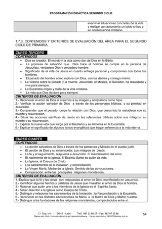PROGRAMACIÓN DIDÁCTICA SEGUNDO CICLO


                                                                         examinar situaciones concretas de la vida
                                                                         y realizar con autonomía un juicio crítico y
                                                                         en consecuencia cristiano.


1.7.3. CONTENIDOS Y CRITERIOS DE EVALUACIÓN DEL ÁREA PARA EL SEGUNDO
CICLO DE PRIMARIA

CURSO TERCERO
CONTENIDOS
       Dios es creador. El mundo y la vida como don de Dios en la Biblia.
        La promesa de salvación que Dios hace al hombre se cumple en la persona de
       Jesucristo, verdadero Dios y verdadero hombre.
       Significado de la vida de Jesús en cuanto entrega personal y compromiso con todos los
       hombres.
        El pecado del hombre como ruptura con Dios, con los demás y consigo mismo.
       La victoria sobre le pecado y la muerte. Jesucristo, el Mesías, el Salvador, ha resucitado y
       vive para siempre.
       La Eucaristía origen y meta de la vida cristiana.
        La vida que Dios da dura para siempre.
CRITERIOS DE EVALUACIÓN
1.- Reconocer el amor de Dios al crearnos a su imagen y adoptarnos como hijos.
2.- Verificar la acción salvador de Dios a través de los personajes bíblicos, y su plenitud en
Jesucristo.
3.- Comprender que el pecado rompe la relación con Dios, que Jesucristo la restablece con su
muerte y resurrección.
4.- Situar las acciones salvíficas de Jesús en las referencias bíblicas sobre sus milagros, su
muerte y su resurrección.
5.- Explicar la nueva vida que surge por el Bautismo y se alimenta en la Eucaristía.
6.- Explicar el significado de algunos textos evangélicos que hagan referencia a la vida eterna.


CURSO CUARTO
CONTENIDOS
       La acción salvadora de Dios a través de los patriarcas y Moisés en el pueblo judío.
       El perdón de Dios y su misericordia. Los milagros de Jesús.
       La fe y el seguimiento, respuesta a Jesucristo. El mandamiento del amor.
       El nacimiento de la Iglesia. El Espíritu Santo es quién da vida.
       La Iglesia, el Cuerpo de Cristo.
       Los sacramentos de la iniciación y reconciliación.
       La Virgen María, Madre de la Iglesia. Sentido de las advocaciones.
       Comparación entre las principales religiones monoteístas.
CRITERIOS DE EVALUACIÓN
1.-Explicar que la fe y las obras son respuestas al amor de Dios, manifestado en Jesucristo.
2.- Identificar algunos hechos y palabras de Jesús que muestran el amor de Dios al hombre.
3.- Razonar que quién une a los miembros de la Iglesia es el Espíritu Santo.
4.- Saber describir a la Iglesia como Cuerpo de Cristo.
5.- Distinguir y relacionar los sacramentos de la Iniciación , la Reconciliación y la Eucaristía.
6.- Reconocer en las distintas advocaciones de María a la Madre de Dios y Madre nuestra.
7.- Distinguir a los fundadores de las religiones monoteístas, comparándolos entre sí.



                  C/ Cea, s/n - 24010 - León                 Telf. 987 23 80 27 - Fax: 987 07 53 86                     54
              Página web: http://centros.educa.jcyl.es/cpantoniovalbuena - Correo electrónico: 24016274@educa.jcyl.es
 