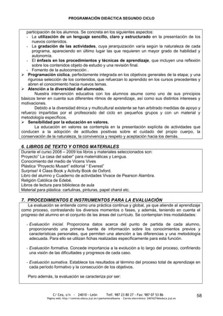 PROGRAMACIÓN DIDÁCTICA SEGUNDO CICLO


   participación de los alumnos. Se concreta en los siguientes aspectos:
   - La utilización de un lenguaje sencillo, claro y estructurado en la presentación de los
       nuevos contenidos.
   - La gradación de las actividades, cuya jerarquización varía según la naturaleza de cada
       programa, apareciendo en último lugar las que requieren un mayor grado de habilidad y
       autonomía.
   - El énfasis en los procedimientos y técnicas de aprendizaje, que incluyen una reflexión
       sobre los contenidos objeto de estudio y una revisión final.
   - Fomento de la autocorrección .
 Programación cíclica, perfectamente integrada en los objetivos generales de la etapa; y una
    rigurosa selección de los contenidos, que refuerzan lo aprendido en los cursos precedentes y
    abren el conocimiento hacia nuevos temas.
 Atención a la diversidad del alumnado.
        Nuestra intervención educativa con los alumnos asume como uno de sus principios
básicos tener en cuenta sus diferentes ritmos de aprendizaje, así como sus distintos intereses y
motivaciones.
        Debido a la diversidad étnica y multicultural existente se han arbitrado medidas de apoyo y
refuerzo impartidas por el profesorado del ciclo en pequeños grupos y con un material y
metodología específicos.
 Sensibilidad por la educación en valores.
        La educación en valores se contempla en la presentación explícita de actividades que
conducen a la adopción de actitudes positivas sobre el cuidado del propio cuerpo, la
conservación de la naturaleza, la convivencia y respeto y aceptación hacia los demás.

6. LIBROS DE TEXTO Y OTROS MATERIALES
Durante el curso 2008 – 2009 los libros y materiales seleccionados son:
Proyecto” La casa del saber” para matemáticas y Lengua.
Conocimiento del medio de Vicens Vives
Plástica “Proyecto Musart” editorial “ Everest”
Surprise! 4 Class Book y Activity Book de Oxford.
Libro del alumno y Cuaderno de actividades Vivace de Pearson Alambra.
Religión Católica de Edebé.
Libros de lectura para biblioteca de aula
Material para plástica: cartulinas, pinturas, papel charol etc.

7. PROCEDIMIENTOS E INSTRUMENTOS PARA LA EVALUACIÓN
   La evaluación se entiende como una práctica continua y global, ya que atiende al aprendizaje
como proceso, contrastando los diversos momentos o fases, y además, teniendo en cuenta el
progreso del alumno en el conjunto de las áreas del currículo. Se contemplan tres modalidades:

  - Evaluación inicial. Proporciona datos acerca del punto de partida de cada alumno,
    proporcionando una primera fuente de información sobre los conocimientos previos y
    características personales, que permiten una atención a las diferencias y una metodología
    adecuada. Para ello se utilizan fichas realizadas específicamente para esta función.

  - Evaluación formativa. Concede importancia a la evolución a lo largo del proceso, confiriendo
    una visión de las dificultades y progresos de cada caso.

  - Evaluación sumativa. Establece los resultados al término del proceso total de aprendizaje en
    cada período formativo y la consecución de los objetivos.

   Pero además, la evaluación se caracteriza por ser:



                  C/ Cea, s/n - 24010 - León                 Telf. 987 23 80 27 - Fax: 987 07 53 86                     58
              Página web: http://centros.educa.jcyl.es/cpantoniovalbuena - Correo electrónico: 24016274@educa.jcyl.es
 
