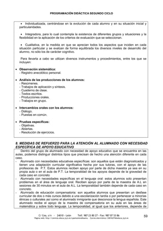 PROGRAMACIÓN DIDÁCTICA SEGUNDO CICLO


       Individualizada, centrándose en la evolución de cada alumno y en su situación inicial y
  particularidades.

       Integradora, para lo cual contempla la existencia de diferentes grupos y situaciones y la
  flexibilidad en la aplicación de los criterios de evaluación que se seleccionan.

       Cualitativa, en la medida en que se aprecian todos los aspectos que inciden en cada
  situación particular y se evalúan de forma equilibrada los diversos niveles de desarrollo del
  alumno, no sólo los de carácter cognitivo.

   Para llevarla a cabo se utilizan diversos instrumentos y procedimientos, entre los que se
  incluyen:

  Observación sistemática:
  - Registro anecdótico personal.

  Análisis de las producciones de los alumnos:
  - Resúmenes.
  - Trabajos de aplicación y síntesis.
  - Cuaderno de clase.
  - Textos escritos.
  - Producciones orales.
  - Trabajos en grupo.

  Intercambios orales con los alumnos:
  - Diálogo.
  - Puestas en común.

  Pruebas específicas:
  - Objetivas.
  - Abiertas.
  - Resolución de ejercicios.


8. MEDIDAS DE REFUERZO PARA LA ATENCIÓN AL ALUMNADO CON NECESIDAD
ESPECÍFICA DE APOYO EDUCATIVO
     Dentro del grupo de alumnado con necesidad de apoyo educativo que se encuentra en las
aulas, podemos distinguir distintos tipos que precisan de hecho una atención diferente en cada
caso.
- Alumnado con necesidades educativas específicas: son aquellos que están diagnosticados y
   tienen una adaptación curricular significativa hecha por sus tutoras, con el apoyo de las
   profesoras de P.T. Estos alumnos reciben apoyo por parte de dicha maestra ya sea en su
   propia aula o en el aula de P.T. La temporalidad de los apoyos depende de la gravedad de
   cada caso en concreto
- Alumnado con necesidades específicas en el lenguaje oral: estos alumnos solo presentan
   problemas en el área de lenguaje oral. Reciben apoyo por parte de la maestra de A.L en
   sesiones de 30 minutos en el aula de A.L. La temporalidad también depende de cada caso en
   concreto.
- Alumnado de educación compensatoria: son aquellos alumnos que presentan un desfase
   curricular de dos o más cursos debido a una escolarización tardía o por pertenecer a minorías
   étnicas o culturales así como el alumnado inmigrante que desconoce la lengua española. Este
   alumnado recibe el apoyo de la maestra de compensatoria en su aula en las áreas de
   matemática y sobre todo lenguaje. La temporalidad, al igual que los anteriores, depende de

                 C/ Cea, s/n - 24010 - León                 Telf. 987 23 80 27 - Fax: 987 07 53 86                     59
             Página web: http://centros.educa.jcyl.es/cpantoniovalbuena - Correo electrónico: 24016274@educa.jcyl.es
 
