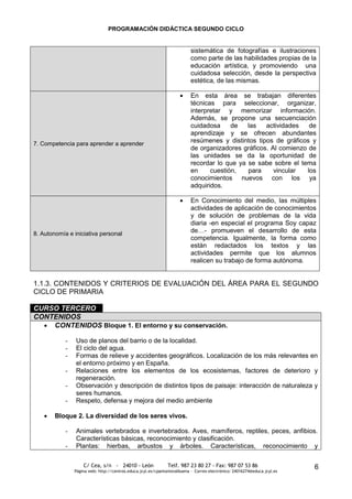 PROGRAMACIÓN DIDÁCTICA SEGUNDO CICLO


                                                                           sistemática de fotografías e ilustraciones
                                                                           como parte de las habilidades propias de la
                                                                           educación artística, y promoviendo una
                                                                           cuidadosa selección, desde la perspectiva
                                                                           estética, de las mismas.

                                                                           En esta área se trabajan diferentes
                                                                           técnicas para seleccionar, organizar,
                                                                           interpretar y memorizar información.
                                                                           Además, se propone una secuenciación
                                                                           cuidadosa     de   las   actividades   de
                                                                           aprendizaje y se ofrecen abundantes
7. Competencia para aprender a aprender
                                                                           resúmenes y distintos tipos de gráficos y
                                                                           de organizadores gráficos. Al comienzo de
                                                                           las unidades se da la oportunidad de
                                                                           recordar lo que ya se sabe sobre el tema
                                                                           en     cuestión,   para     vincular  los
                                                                           conocimientos nuevos con los ya
                                                                           adquiridos.

                                                                           En Conocimiento del medio, las múltiples
                                                                           actividades de aplicación de conocimientos
                                                                           y de solución de problemas de la vida
                                                                           diaria -en especial el programa Soy capaz
8. Autonomía e iniciativa personal
                                                                           de…- promueven el desarrollo de esta
                                                                           competencia. Igualmente, la forma como
                                                                           están redactados los textos y las
                                                                           actividades permite que los alumnos
                                                                           realicen su trabajo de forma autónoma.


1.1.3. CONTENIDOS Y CRITERIOS DE EVALUACIÓN DEL ÁREA PARA EL SEGUNDO
CICLO DE PRIMARIA

CURSO TERCERO
CONTENIDOS
    CONTENIDOS Bloque 1. El entorno y su conservación.

            -   Uso de planos del barrio o de la localidad.
            -   El ciclo del agua.
            -   Formas de relieve y accidentes geográficos. Localización de los más relevantes en
                el entorno próximo y en España.
            -   Relaciones entre los elementos de los ecosistemas, factores de deterioro y
                regeneración.
            -   Observación y descripción de distintos tipos de paisaje: interacción de naturaleza y
                seres humanos.
            -   Respeto, defensa y mejora del medio ambiente

        Bloque 2. La diversidad de los seres vivos.

            -   Animales vertebrados e invertebrados. Aves, mamíferos, reptiles, peces, anfibios.
                Características básicas, reconocimiento y clasificación.
            -   Plantas: hierbas, arbustos y árboles. Características, reconocimiento y

                    C/ Cea, s/n - 24010 - León                 Telf. 987 23 80 27 - Fax: 987 07 53 86                     6
                Página web: http://centros.educa.jcyl.es/cpantoniovalbuena - Correo electrónico: 24016274@educa.jcyl.es
 