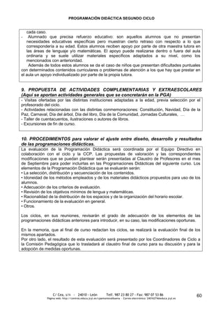 PROGRAMACIÓN DIDÁCTICA SEGUNDO CICLO


   cada caso.
-   Alumnado que precisa refuerzo educativo: son aquellos alumnos que no presentan
   necesidades educativas específicas pero muestran cierto retraso con respecto a lo que
   correspondería a su edad. Estos alumnos reciben apoyo por parte de otra maestra tutora en
   las áreas de lenguaje y/o matemáticas. El apoyo puede realizarse dentro o fuera del aula
   ordinaria y se suele utilizar materiales específicos adaptados a su nivel, como los
   mencionados con anterioridad.
    Además de todos estos alumnos se da el caso de niños que presentan dificultades puntuales
con determinados contenidos curriculares o problemas de atención a los que hay que prestar en
el aula un apoyo individualizado por parte de la propia tutora.


9. PROPUESTA DE ACTIVIDADES COMPLEMENTARIAS Y EXTRAESCOLARES
(Aquí se aportan actividades generales que se concretarán en la PGA)
- Visitas ofertadas por las distintas instituciones adaptadas a la edad, previa selección por el
profesorado del ciclo.
- Actividades relacionadas con las distintas conmemoraciones: Constitución, Navidad, Día de la
Paz, Carnaval, Día del árbol, Día del libro, Día de la Comunidad, Jornadas Culturales, …
- Taller de cuentacuentos, ilustraciones o autores de libros.
- Excursiones de fin de curso.


10. PROCEDIMIENTOS para valorar el ajuste entre diseño, desarrollo y resultados
de las programaciones didácticas.
La evaluación de la Programación Didáctica será coordinada por el Equipo Directivo en
colaboración con el ciclo y la CCP. Las propuestas de valoración y las correspondientes
modificaciones que se puedan plantear serán presentadas al Claustro de Profesores en el mes
de Septiembre para poder incluirlas en las Programaciones Didácticas del siguiente curso. Los
elementos de la Programación Didáctica que se evaluarán serán:
• La selección, distribución y secuenciación de los contenidos.
• Idoneidad de los métodos empleados y de los materiales didácticos propuestos para uso de los
alumnos.
• Adecuación de los criterios de evaluación.
• Revisión de los objetivos mínimos de lengua y matemáticas.
• Racionalidad de la distribución de los espacios y de la organización del horario escolar.
• Funcionamiento de la evaluación en general.
• Otros.

Los ciclos, en sus reuniones, revisarán el grado de adecuación de los elementos de las
programaciones didácticas anteriores para introducir, en su caso, las modificaciones oportunas.

En la memoria, que al final de curso redactan los ciclos, se realizará la evaluación final de los
mismos apartados.
Por otro lado, el resultado de esta evaluación será presentado por los Coordinadores de Ciclo a
la Comisión Pedagógica que lo trasladará al claustro final de curso para su discusión y para la
adopción de medidas oportunas.




                  C/ Cea, s/n - 24010 - León                 Telf. 987 23 80 27 - Fax: 987 07 53 86                     60
              Página web: http://centros.educa.jcyl.es/cpantoniovalbuena - Correo electrónico: 24016274@educa.jcyl.es
 