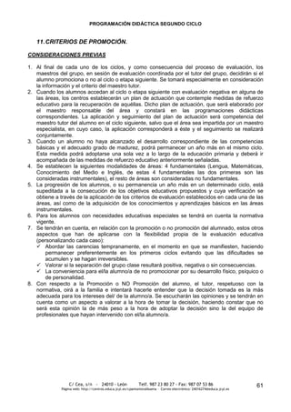 PROGRAMACIÓN DIDÁCTICA SEGUNDO CICLO


   11. CRITERIOS DE PROMOCIÓN.

CONSIDERACIONES PREVIAS

1. Al final de cada uno de los ciclos, y como consecuencia del proceso de evaluación, los
   maestros del grupo, en sesión de evaluación coordinada por el tutor del grupo, decidirán si el
   alumno promociona o no al ciclo o etapa siguiente. Se tomará especialmente en consideración
   la información y el criterio del maestro tutor.
2. Cuando los alumnos accedan al ciclo o etapa siguiente con evaluación negativa en alguna de
   las áreas, los centros establecerán un plan de actuación que contemple medidas de refuerzo
   educativo para la recuperación de aquéllas. Dicho plan de actuación, que será elaborado por
   el maestro responsable del área y constará en las programaciones didácticas
   correspondientes. La aplicación y seguimiento del plan de actuación será competencia del
   maestro tutor del alumno en el ciclo siguiente, salvo que el área sea impartida por un maestro
   especialista, en cuyo caso, la aplicación corresponderá a éste y el seguimiento se realizará
   conjuntamente.
3. Cuando un alumno no haya alcanzado el desarrollo correspondiente de las competencias
   básicas y el adecuado grado de madurez, podrá permanecer un año más en el mismo ciclo.
   Esta medida podrá adoptarse una sola vez a lo largo de la educación primaria y deberá ir
   acompañada de las medidas de refuerzo educativo anteriormente señaladas.
4. Se establecen la siguientes modalidades de áreas: 4 fundamentales (Lengua, Matemáticas,
   Conocimiento del Medio e Inglés, de estas 4 fundamentales las dos primeras son las
   consideradas instrumentales), el resto de áreas son consideradas no fundamentales.
5. La progresión de los alumnos, o su permanencia un año más en un determinado ciclo, está
   supeditada a la consecución de los objetivos educativos propuestos y cuya verificación se
   obtiene a través de la aplicación de los criterios de evaluación establecidos en cada una de las
   áreas, así como de la adquisición de los conocimientos y aprendizajes básicos en las áreas
   instrumentales.
6. Para los alumnos con necesidades educativas especiales se tendrá en cuenta la normativa
   vigente.
7. Se tendrán en cuenta, en relación con la promoción o no promoción del alumnado, estos otros
   aspectos que han de aplicarse con la flexibilidad propia de la evaluación educativa
   (personalizando cada caso):
    Abordar las carencias tempranamente, en el momento en que se manifiesten, haciendo
        permanecer preferentemente en los primeros ciclos evitando que las dificultades se
        acumulen y se hagan irreversibles.
    Valorar si la separación del grupo clase resultará positiva, negativa o sin consecuencias.
    La conveniencia para el/la alumno/a de no promocionar por su desarrollo físico, psíquico o
        de personalidad.
8. Con respecto a la Promoción o NO Promoción del alumno, el tutor, respetuoso con la
   normativa, oirá a la familia e intentará hacerle entender que la decisión tomada es la más
   adecuada para los intereses del/ de la alumno/a. Se escucharán las opiniones y se tendrán en
   cuenta como un aspecto a valorar a la hora de tomar la decisión, haciendo constar que no
   será esta opinión la de más peso a la hora de adoptar la decisión sino la del equipo de
   profesionales que hayan intervenido con el/la alumno/a.




                  C/ Cea, s/n - 24010 - León                 Telf. 987 23 80 27 - Fax: 987 07 53 86                     61
              Página web: http://centros.educa.jcyl.es/cpantoniovalbuena - Correo electrónico: 24016274@educa.jcyl.es
 