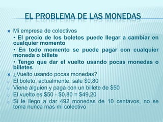 El problema de las monedasMi empresa de colectivos    • El precio de los boletos puede llegar a cambiar en cualquier momento    • En todo momento se puede pagar con cualquier moneda o billete    • Tengo que dar el vuelto usando pocas monedas o billetes¿Vuelto usando pocas monedas?El boleto, actualmente, sale $0,80