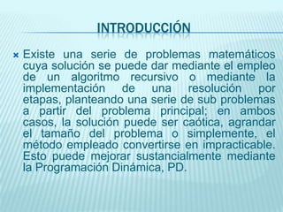 INTRODUCCIÓNExiste una serie de problemas matemáticos cuya solución se puede dar mediante el empleo de un algoritmo recursivo o mediante la implementación de una resolución por etapas, planteando una serie de sub problemas a partir del problema principal; en ambos casos, la solución puede ser caótica, agrandar el tamaño del problema o simplemente, el método empleado convertirse en impracticable. Esto puede mejorar sustancialmente mediante la Programación Dinámica, PD. 