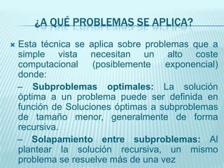 ¿A QUÉ PROBLEMAS SE APLICA?Esta técnica se aplica sobre problemas que a simple vista necesitan un alto coste computacional (posiblemente exponencial) donde:   – Subproblemasoptimales: La solución óptimaa un problema puede ser definida en función de Soluciones óptimas a subproblemas de tamaño menor, generalmente de forma recursiva.   – Solapamiento entre subproblemas: Al plantear la solución recursiva, un mismo problema se resuelve más de una vez
