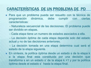 CARACTERÍSTICAS  DE UN PROBLEMA DE  PDPara que un problema pueda ser resuelto con la técnica de programación dinámica, debe cumplir con ciertas características:     - Naturaleza secuencial de las decisiones: El problema puede ser dividido en etapas.     - Cada etapa tiene un numero de estados asociados a ella.     - La decisión óptima de cada etapa depende solo del estado actual y no de las decisiones anteriores.     - La decisión tomada en una etapa determina cual será el estado de la etapa siguiente.En síntesis, la política óptima desde un estado s de la etapa k a la etapa final esta constituida por una decisión que transforma s en un estado s’ de la etapa k +1 y por la política  óptima desde el estado s’  hasta la etapa final.