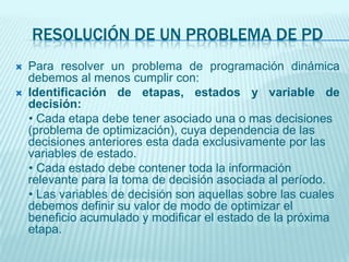 RESOLUCIÓN DE UN PROBLEMA DE PDPara resolver un problema de programación dinámica debemos al menos cumplir con:Identificación de etapas, estados y variable de decisión:    • Cada etapa debe tener asociado una o mas decisiones (problema de optimización), cuya dependencia de las decisiones anteriores esta dada exclusivamente por las variables de estado.    • Cada estado debe contener toda la información relevante para la toma de decisión asociada al período.    • Las variables de decisión son aquellas sobre las cuales debemos definir su valor de modo de optimizar el beneficio acumulado y modificar el estado de la próxima etapa.