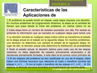 PROGRAMACIÓN
DINÁMICA
Investigación de Operaciones II
Características de las
Aplicaciones de
Programación Dinámica1 El problema se puede dividir en etapas; cada etapa requiere una decisión.
En muchos problemas de programación dinámica, la etapa es la cantidad de
tiempo que pasa desde el inicio del problema, en ciertos casos no se
necesitan decisiones en cada etapa.2 Cada etapa tiene un número de estados asociados con ella. Por estado se
entiende la información que se necesita en cualquier etapa para tomar una
decisión óptima.3 La decisión tomada en cualquier etapa indica cómo se transforma el estado
en la etapa actual en el estado en la siguiente etapa. En muchos problemas,
una decisión no determina con certeza el estado de la siguiente etapa; en
lugar de ello, la decisión actual sólo determina la distribución de probabilidad
del estado en la etapa siguiente.4 Dado el estado actual, la decisión óptima para cada una de las etapas
restantes no debe depender de estados previamente alcanzados o de
decisiones previamente tomadas. A esta idea se le conoce como principio de
optimalidad.5 Si los estados del problema se han clasificado en uno de N etapas, debe
haber una fórmula recursiva que relacione el costo o beneficio durante las
etapas n, n+1,…, N con el costo o beneficio de las etapas n+1, n+2,…,N. En
esencia, la fórmula recursiva formaliza el procedimiento de marcha atrás.
 