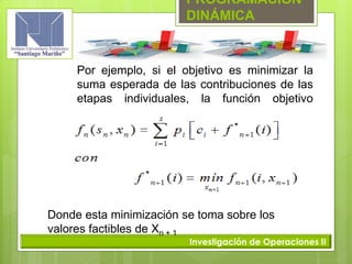 PROGRAMACIÓN
DINÁMICA
Investigación de Operaciones II
Por ejemplo, si el objetivo es minimizar la
suma esperada de las contribuciones de las
etapas individuales, la función objetivo
quedaría:
Donde esta minimización se toma sobre los
valores factibles de Xn + 1
 
