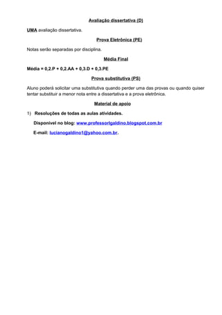 Avaliação dissertativa (D)
UMA avaliação dissertativa.
Prova Eletrônica (PE)
Notas serão separadas por disciplina.
Média Final
Média = 0,2.P + 0,2.AA + 0,3.D + 0,3.PE
Prova substitutiva (PS)
Aluno poderá solicitar uma substitutiva quando perder uma das provas ou quando quiser
tentar substituir a menor nota entre a dissertativa e a prova eletrônica.
Material de apoio
1) Resoluções de todas as aulas atividades.
Disponível no blog: www.professorlgaldino.blogspot.com.br
E-mail: lucianogaldino1@yahoo.com.br.
 