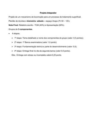 Projeto Integrador
Projeto de um mecanismo de locomoção para um processo de tratamento superficial.
Plantão de dúvidas e biometria: sábado – espaço Arapa (7h 50 – 12h).
Nota Final: Relatório escrito - TCM (40%) e Apresentação (60%).
Grupos de 3 componentes.
• 4 etapas;
 1ª etapa: Tema detalhado e nome dos componentes do grupo (valor: 0,5 pontos);
 2ª etapa: 1ª Banca examinadora (valor 1,0 ponto);
 3ª etapa: Fundamentação teórica e parte do desenvolvimento (valor: 0,5);
 4ª etapa: Entrega final no dia da segunda banca (valor 0,5 ponto).
Obs.: Entrega com atraso ou incompleta valerá 0,25 ponto.
 