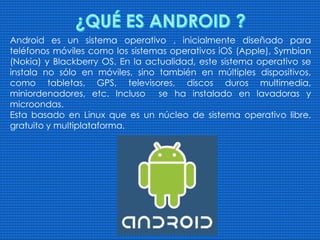 Android es un sistema operativo , inicialmente diseñado para
teléfonos móviles como los sistemas operativos iOS (Apple), Symbian
(Nokia) y Blackberry OS. En la actualidad, este sistema operativo se
instala no sólo en móviles, sino también en múltiples dispositivos,
como tabletas, GPS, televisores, discos duros multimedia,
miniordenadores, etc. Incluso se ha instalado en lavadoras y
microondas.
Esta basado en Linux que es un núcleo de sistema operativo libre,
gratuito y multiplataforma.
 