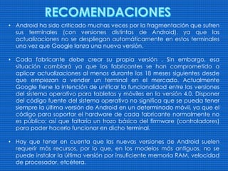 • Android ha sido criticado muchas veces por la fragmentación que sufren
sus terminales (con versiones distintas de Android), ya que las
actualizaciones no se despliegan automáticamente en estos terminales
una vez que Google lanza una nueva versión.
• Cada fabricante debe crear su propia versión . Sin embargo, esa
situación cambiará ya que los fabricantes se han comprometido a
aplicar actualizaciones al menos durante los 18 meses siguientes desde
que empiezan a vender un terminal en el mercado. Actualmente
Google tiene la intención de unificar la funcionalidad entre las versiones
del sistema operativo para tabletas y móviles en la versión 4.0. Disponer
del código fuente del sistema operativo no significa que se pueda tener
siempre la última versión de Android en un determinado móvil, ya que el
código para soportar el hardware de cada fabricante normalmente no
es público; así que faltaría un trozo básico del firmware (controladores)
para poder hacerlo funcionar en dicho terminal.
• Hay que tener en cuenta que las nuevas versiones de Android suelen
requerir más recursos, por lo que, en los modelos más antiguos, no se
puede instalar la última versión por insuficiente memoria RAM, velocidad
de procesador, etcétera.
 