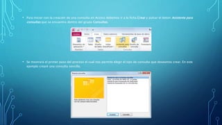 • Para iniciar con la creación de una consulta en Access debemos ir a la ficha Crear y pulsar el botón Asistente para 
consultas que se encuentra dentro del grupo Consultas. 
• Se mostrará el primer paso del proceso el cual nos permite elegir el tipo de consulta que deseamos crear. En este 
ejemplo crearé una consulta sencilla. 
 