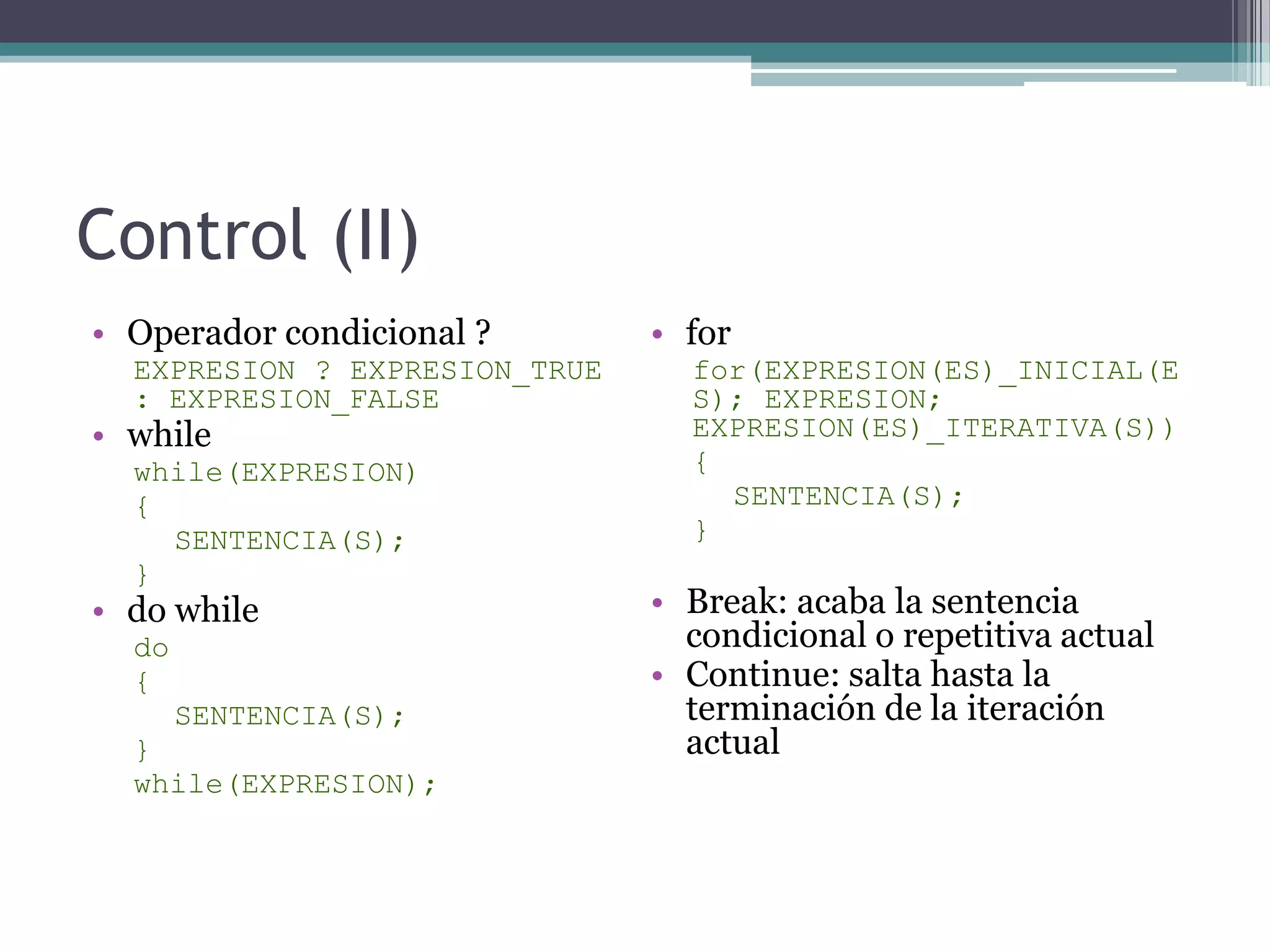 Control (II)Operador condicional ?EXPRESION ? EXPRESION_TRUE : EXPRESION_FALSEwhilewhile(EXPRESION){SENTENCIA(S);}do whiledo{SENTENCIA(S);}while(EXPRESION);forfor(EXPRESION(ES)_INICIAL(ES); EXPRESION; EXPRESION(ES)_ITERATIVA(S)){SENTENCIA(S);}Break: acaba la sentencia condicional o repetitiva actualContinue: salta hasta la terminación de la iteración actual
