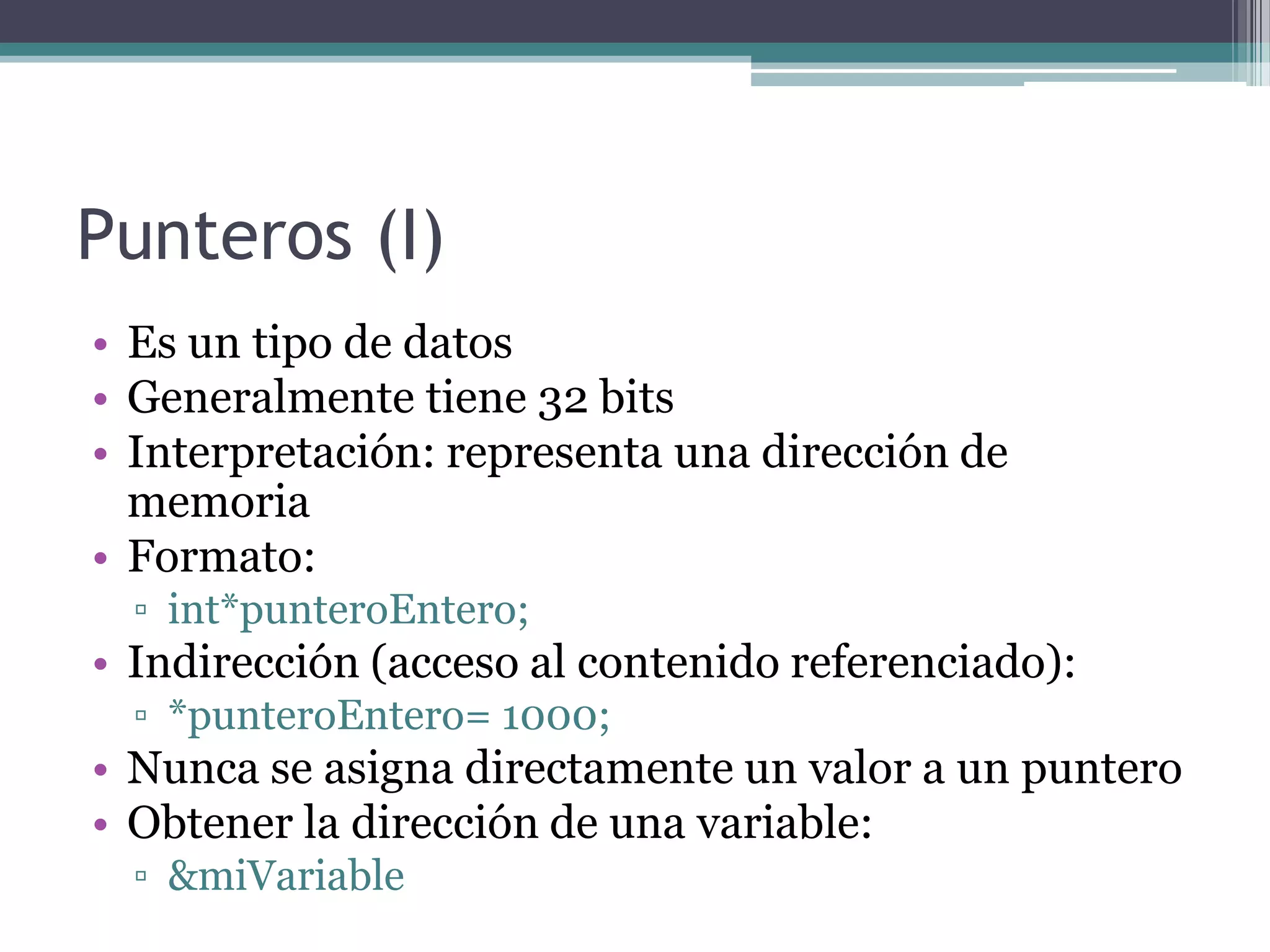 Punteros (I)Es un tipo de datosGeneralmente tiene 32 bitsInterpretación: representa una dirección de memoriaFormato:int*punteroEntero;Indirección (acceso al contenido referenciado):*punteroEntero= 1000;Nunca se asigna directamente un valor a un punteroObtener la dirección de una variable:&miVariable