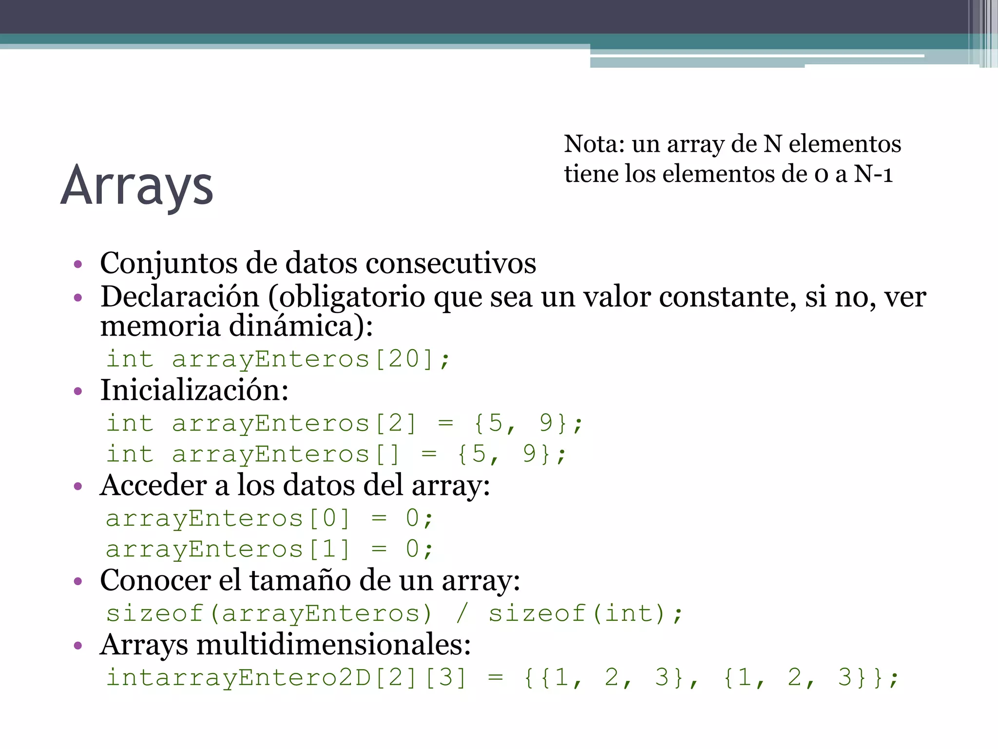 ArraysConjuntos de datos consecutivosDeclaración (obligatorio que sea un valor constante, si no, ver memoria dinámica):intarrayEnteros[20];Inicialización:intarrayEnteros[2] = {5, 9};intarrayEnteros[] = {5, 9};Acceder a los datos del array:arrayEnteros[0] = 0;arrayEnteros[1] = 0;Conocer el tamaño de un array:sizeof(arrayEnteros) / sizeof(int);Arrays multidimensionales:intarrayEntero2D[2][3] = {{1, 2, 3}, {1, 2, 3}};Nota: un array de N elementos tiene los elementos de 0 a N-1