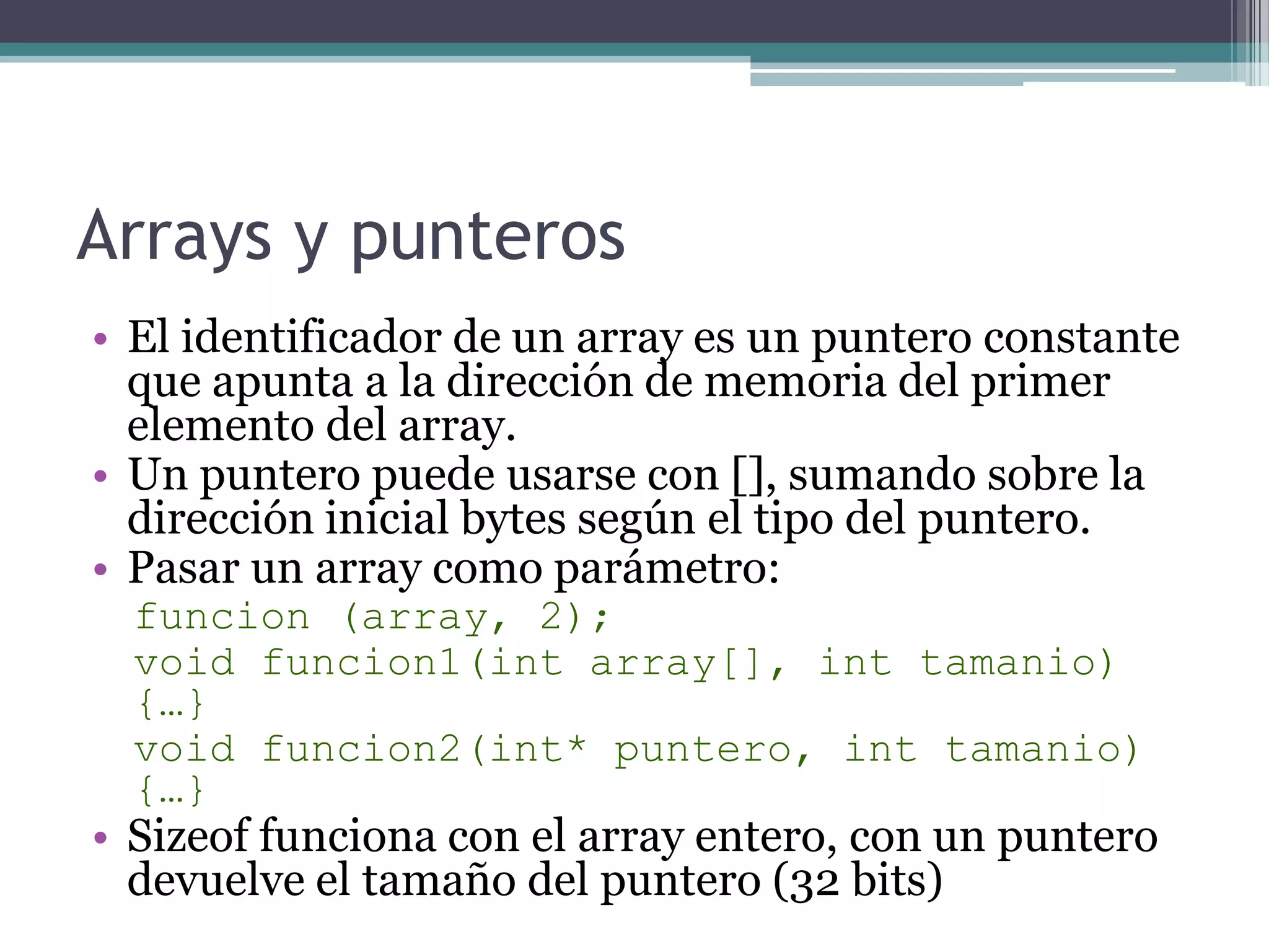 Arrays y punterosEl identificador de un array es un puntero constante que apunta a la dirección de memoria del primer elemento del array.Un puntero puede usarse con [], sumando sobre la dirección inicial bytes según el tipo del puntero.Pasar un array como parámetro:funcion (array, 2);void funcion1(intarray[], inttamanio)  {…}void funcion2(int* puntero, inttamanio) {…}Sizeof funciona con el array entero, con un puntero devuelve el tamaño del puntero (32 bits)