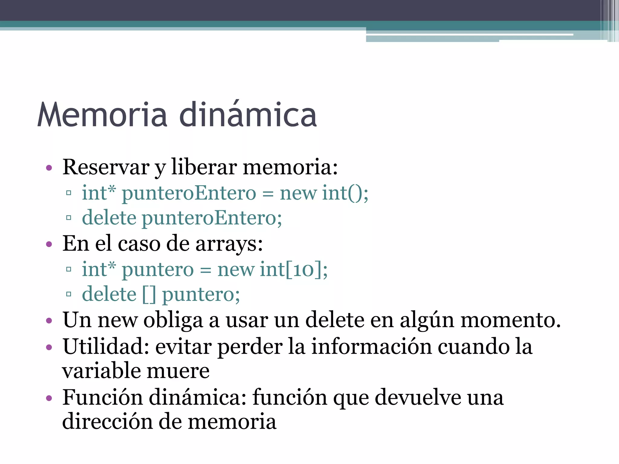 Memoria dinámicaReservar y liberar memoria:int* punteroEntero = new int();deletepunteroEntero;En el caso de arrays:int* puntero = new int[10];delete [] puntero;Un new obliga a usar un delete en algún momento.Utilidad: evitar perder la información cuando la variable muereFunción dinámica: función que devuelve una dirección de memoria