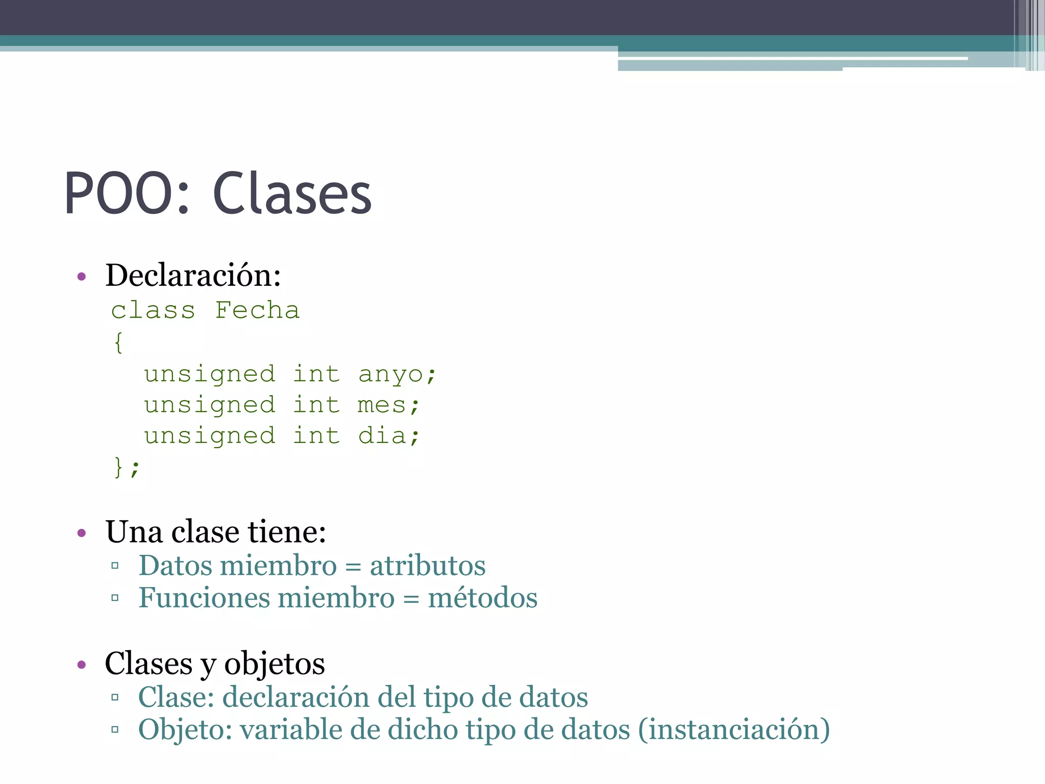 POO: ClasesDeclaración:class Fecha{unsignedintanyo;unsignedint mes;unsignedintdia;};Una clase tiene:Datos miembro = atributosFunciones miembro = métodosClases y objetosClase: declaración del tipo de datosObjeto: variable de dicho tipo de datos (instanciación)