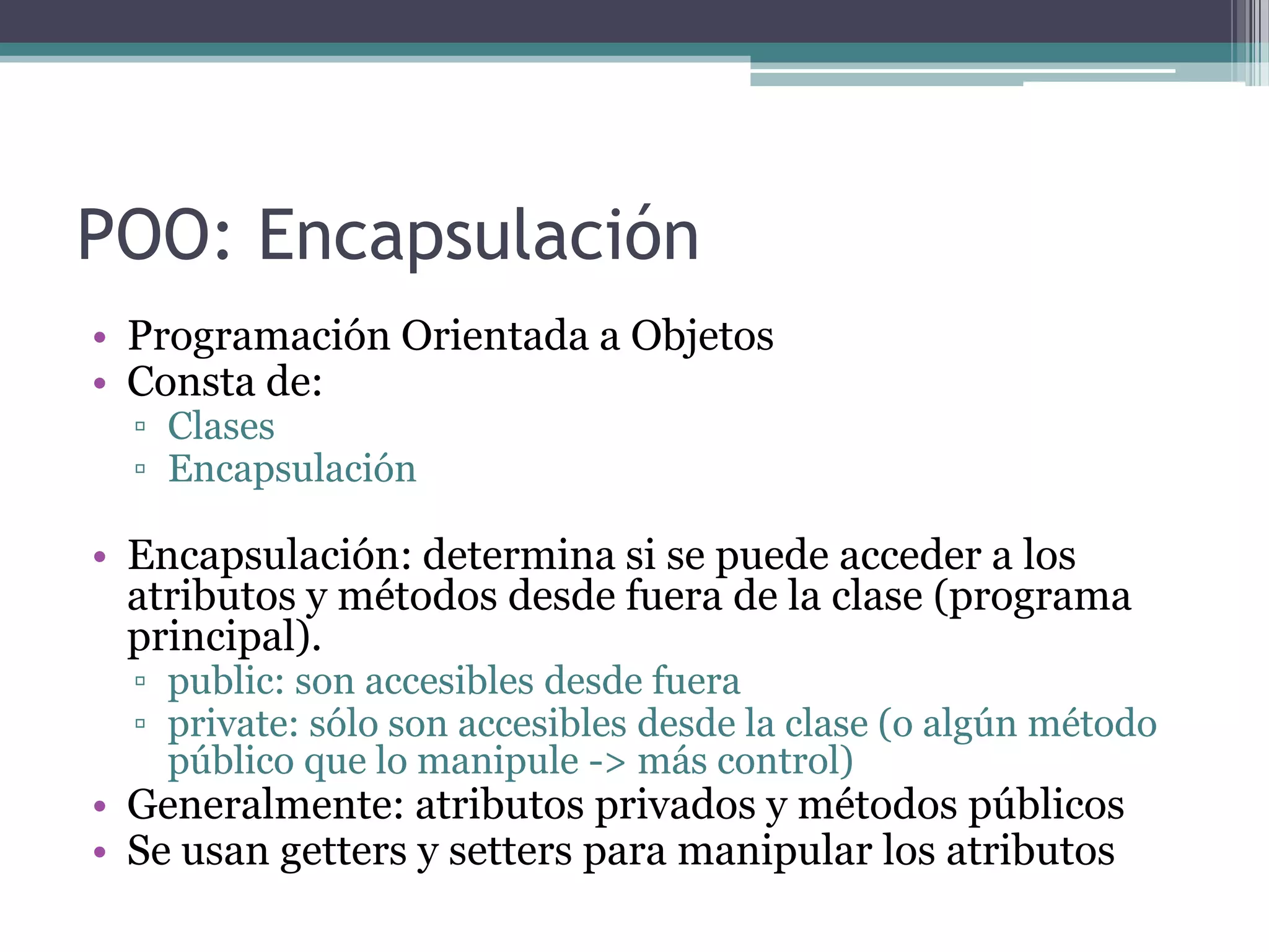 POO: EncapsulaciónProgramación Orientada a ObjetosConsta de:ClasesEncapsulaciónEncapsulación: determina si se puede acceder a los atributos y métodos desde fuera de la clase (programa principal).public: son accesibles desde fueraprivate: sólo son accesibles desde la clase (o algún método público que lo manipule -> más control)Generalmente: atributos privados y métodos públicosSe usan getters y setters para manipular los atributos