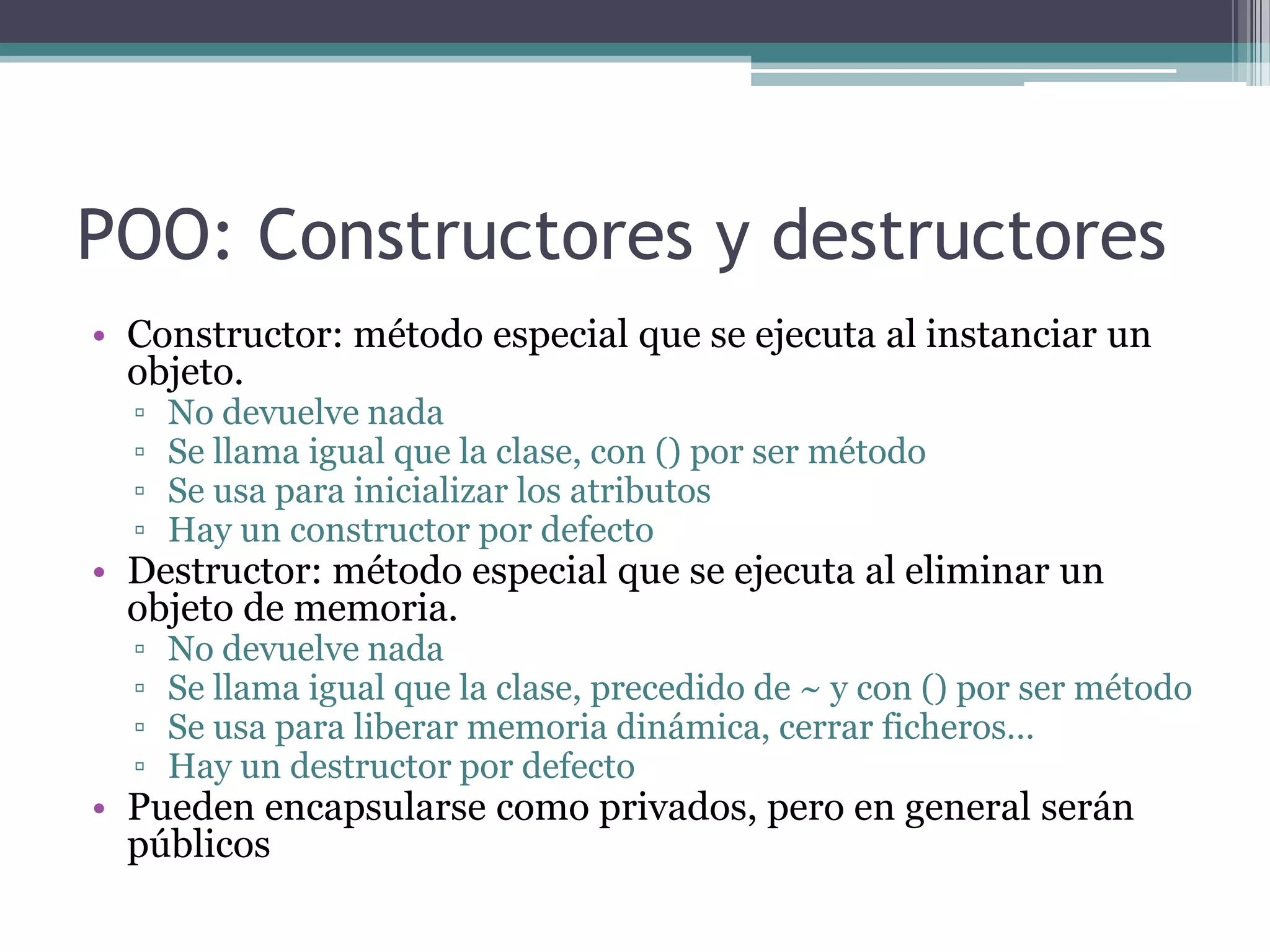 POO: Constructores y destructoresConstructor: método especial que se ejecuta al instanciar un objeto.No devuelve nadaSe llama igual que la clase, con () por ser métodoSe usa para inicializar los atributosHay un constructor por defectoDestructor: método especial que se ejecuta al eliminar un objeto de memoria.No devuelve nadaSe llama igual que la clase, precedido de ~ y con () por ser métodoSe usa para liberar memoria dinámica, cerrar ficheros…Hay un destructor por defectoPueden encapsularse como privados, pero en general serán públicos