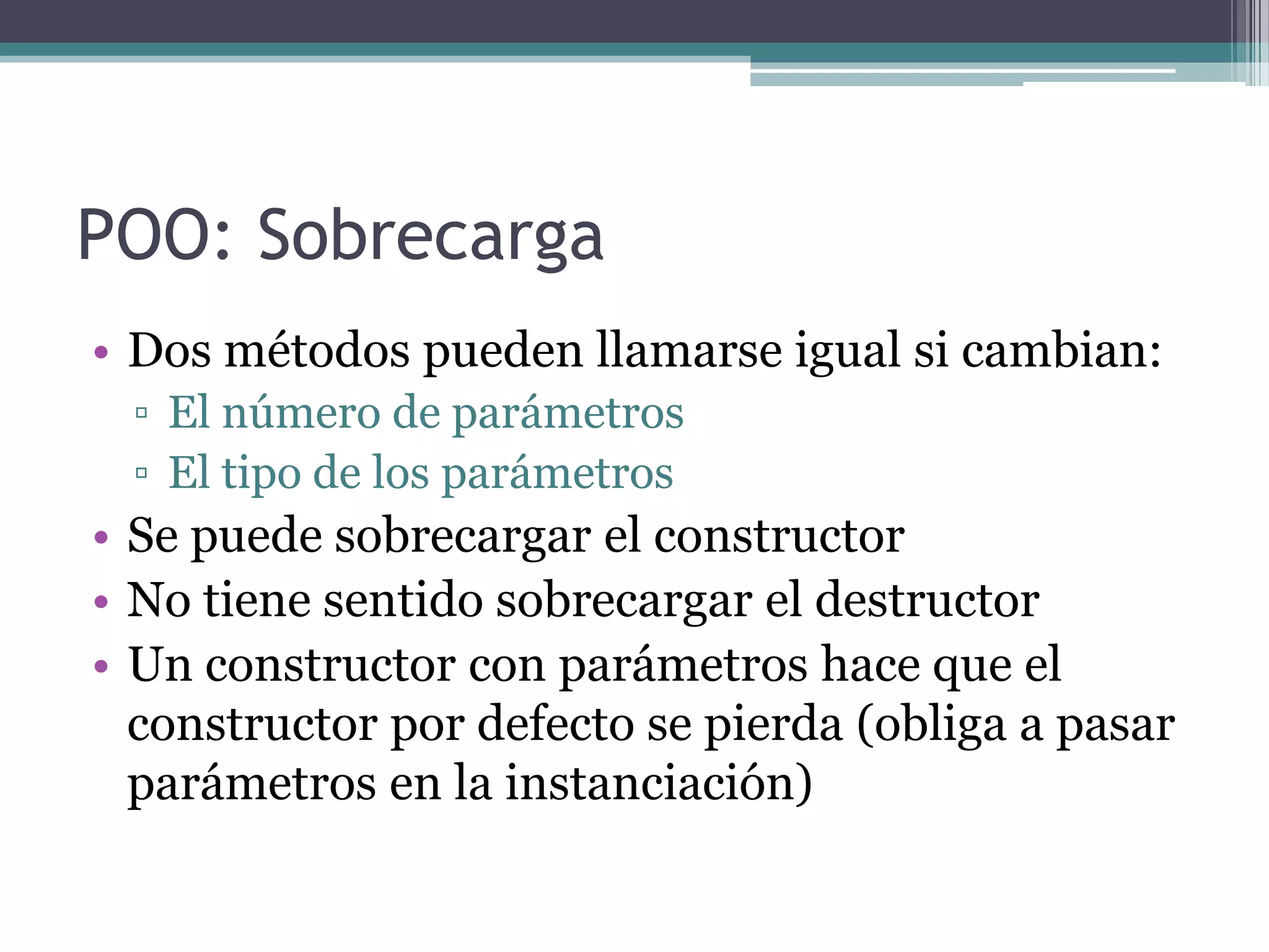 POO: SobrecargaDos métodos pueden llamarse igual si cambian:El número de parámetrosEl tipo de los parámetrosSe puede sobrecargar el constructorNo tiene sentido sobrecargar el destructorUn constructor con parámetros hace que el constructor por defecto se pierda (obliga a pasar parámetros en la instanciación)
