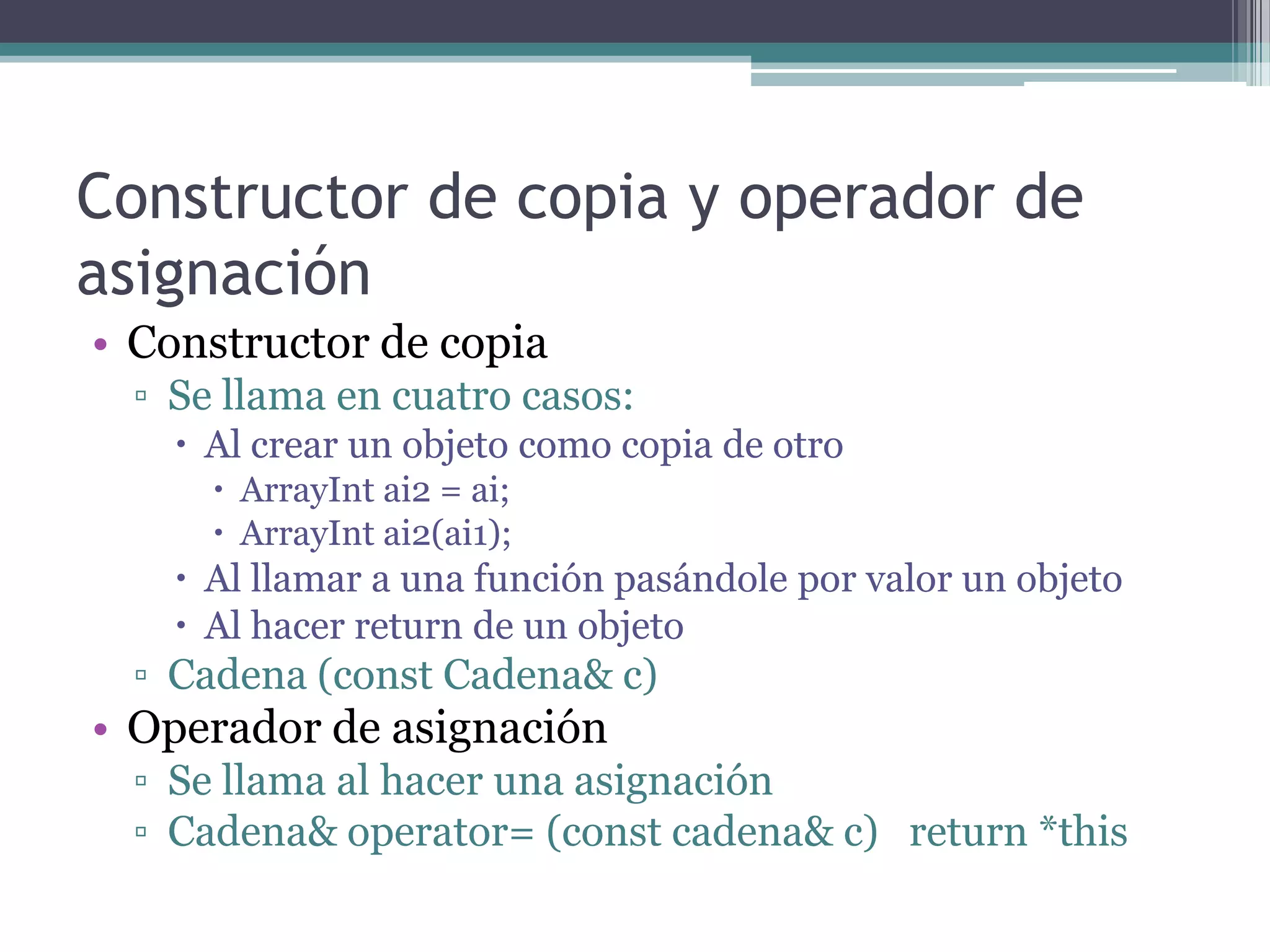 Constructor de copia y operador de asignaciónConstructor de copiaSe llama en cuatro casos:Al crear un objeto como copia de otroArrayInt ai2 = ai;ArrayInt ai2(ai1);Al llamar a una función pasándole por valor un objetoAl hacer return de un objetoCadena (const Cadena& c)Operador de asignaciónSe llama al hacer una asignaciónCadena& operator= (const cadena& c)   return *this